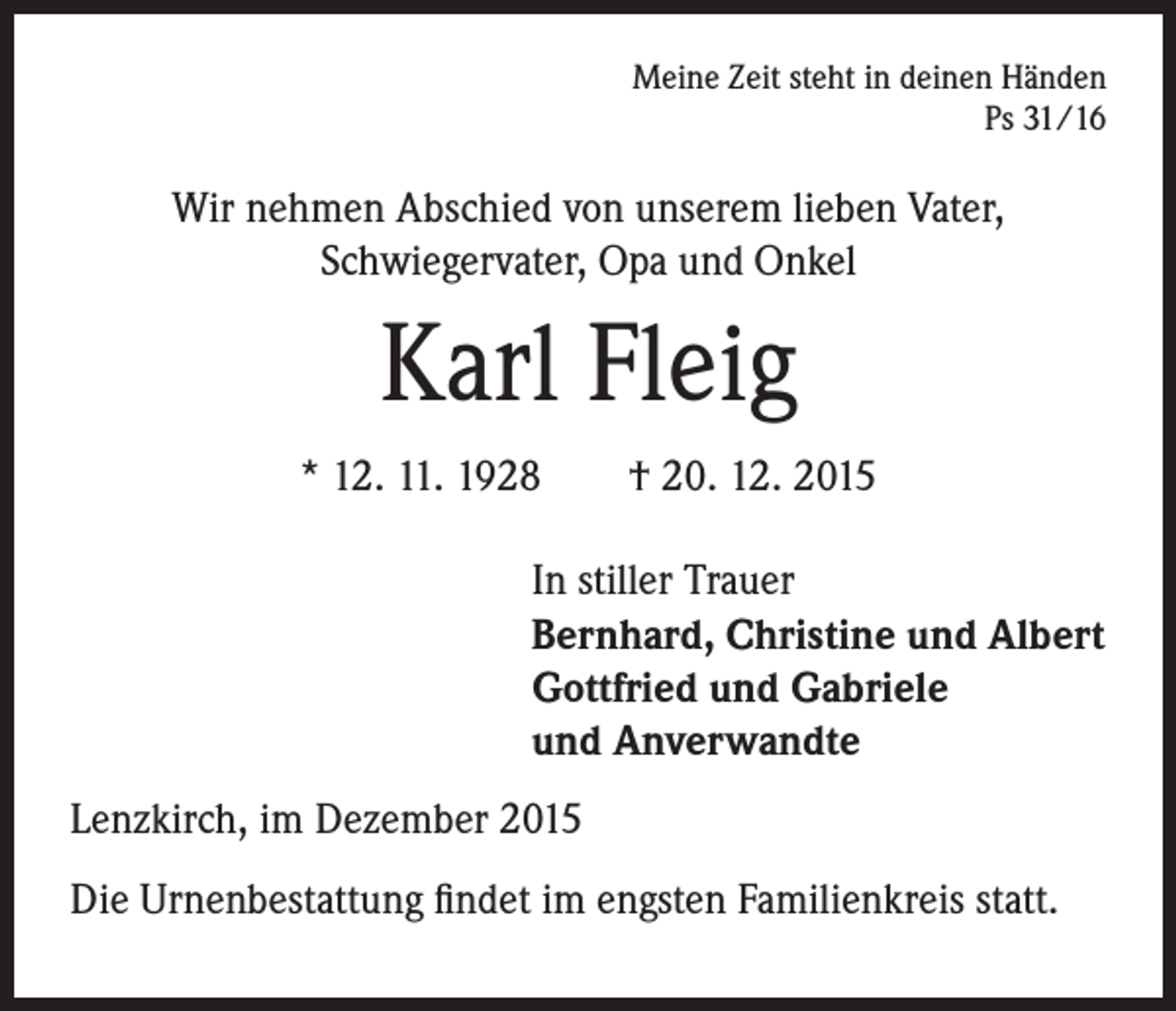 <p>Meine Zeit steht in deinen Händen<br />Ps 31/16</p><p>Wir nehmen Abschied von unserem lieben Vater,<br />Schwiegervater, Opa und Onkel</p><p>Karl Fleig<br />* 12. 11. 1928 † 20. 12. 2015</p><p>In stiller Trauer<br />Bernhard, Christine und Albert<br />Gottfried und Gabriele<br />und Anverwandte</p><p>Lenzkirch, im Dezember 2015<br />Die Urnenbestattung findet im engsten Familienkreis statt.</p>