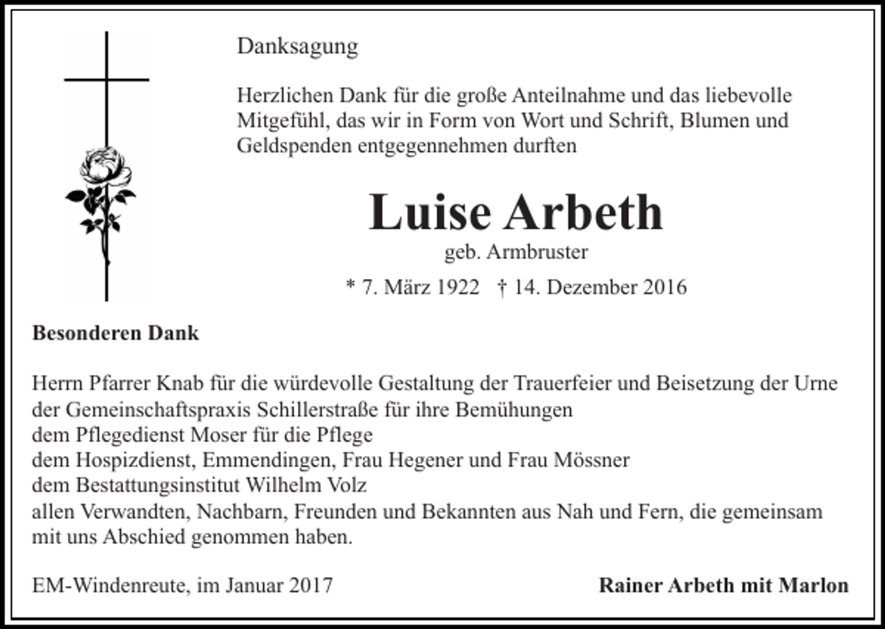 <p>Danksagung<br />Herzlichen Dank für die große Anteilnahme und das liebevolle<br />Mitgefühl, das wir in Form von Wort und Schrift, Blumen und<br />Geldspenden entgegennehmen durften</p><p>Luise Arbeth<br />geb. Armbruster</p><p>* 7. März 1922 † 14. Dezember 2016<br />Besonderen Dank<br />Herrn Pfarrer Knab für die würdevolle Gestaltung der Trauerfeier und Beisetzung der Urne<br />der Gemeinschaftspraxis Schillerstraße für ihre Bemühungen<br />dem Pflegedienst Moser für die Pflege<br />dem Hospizdienst, Emmendingen, Frau Hegener und Frau Mössner<br />dem Bestattungsinstitut Wilhelm Volz<br />allen Verwandten, Nachbarn, Freunden und Bekannten aus Nah und Fern, die gemeinsam<br />mit uns Abschied genommen haben.<br />EM-Windenreute, im Januar 2017</p><p>Rainer Arbeth mit Marlon</p>