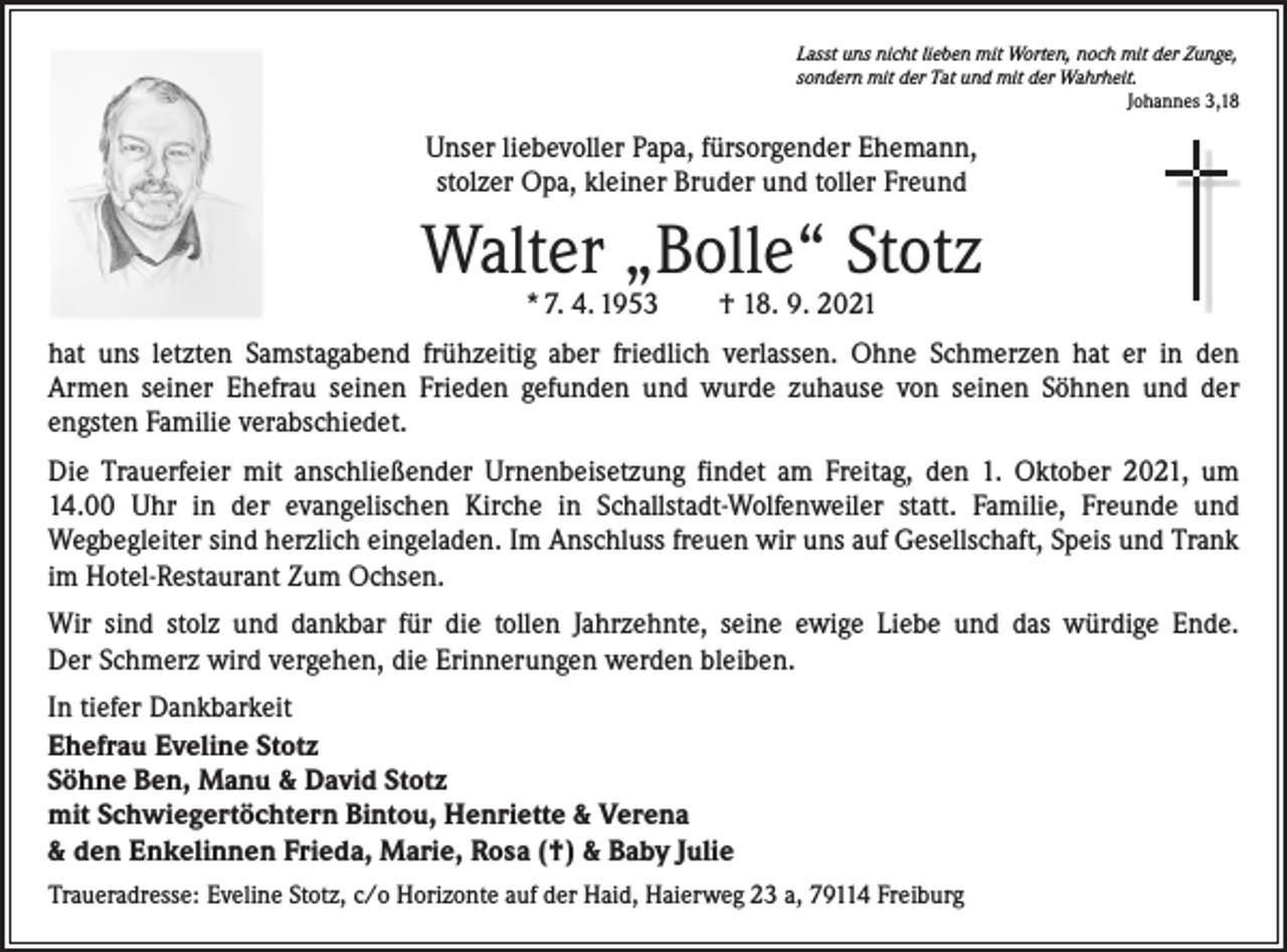 <p>Lasst uns nicht lieben mit Worten, noch mit der Zunge,<br />sondern mit der Tat und mit der Wahrheit.</p><p>Johannes 3,18</p><p>Unser liebevoller Papa, fürsorgender Ehemann,<br />stolzer Opa, kleiner Bruder und toller Freund</p><p>Walter „Bolle“ Stotz<br />* 7. 4. 1953 † 18. 9. 2021</p><p>hat uns letzten Samstagabend frühzeitig aber friedlich verlassen. Ohne Schmerzen hat er in den<br />Armen seiner Ehefrau seinen Frieden gefunden und wurde zuhause von seinen Söhnen und der<br />engsten Familie verabschiedet.<br />Die Trauerfeier mit anschließender Urnenbeisetzung findet am Freitag, den 1. Oktober 2021, um<br />14.00 Uhr in der evangelischen Kirche in Schallstadt-Wolfenweiler statt. Familie, Freunde und<br />­Wegbegleiter sind herzlich eingeladen. Im Anschluss freuen wir uns auf Gesellschaft, Speis und Trank<br />im Hotel-Restaurant Zum Ochsen.<br />Wir sind stolz und dankbar für die tollen Jahrzehnte, seine ewige Liebe und das würdige Ende.<br />Der Schmerz wird vergehen, die Erinnerungen werden bleiben.<br />In tiefer Dankbarkeit<br />Ehefrau Eveline Stotz<br />Söhne Ben, Manu &amp; David Stotz<br />mit Schwiegertöchtern Bintou, Henriette &amp; Verena<br />&amp; den Enkelinnen Frieda, Marie, Rosa (†) &amp; Baby Julie<br />Traueradresse: Eveline Stotz, c/o Horizonte auf der Haid, Haierweg 23 a, 79114 Freiburg</p>