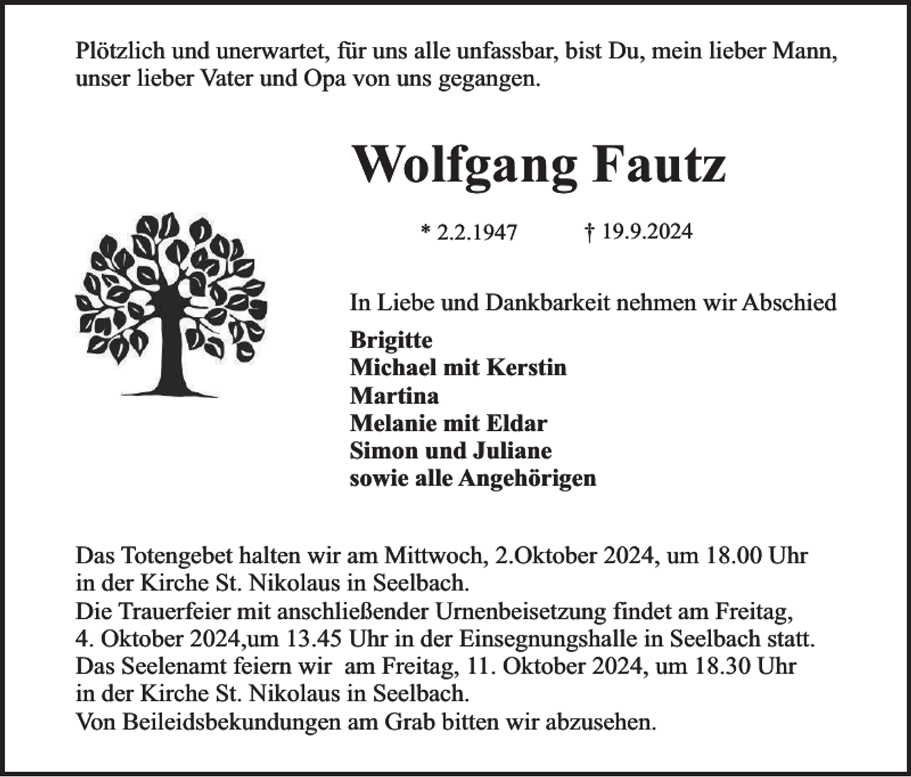 <p>Plötzlich und unerwartet, für uns alle unfassbar, bist Du, mein lieber Mann,<br />unser lieber Vater und Opa von uns gegangen.</p><p>Wolfgang Fautz<br />* 2.2.1947</p><p>† 19.9.2024</p><p>In Liebe und Dankbarkeit nehmen wir Abschied<br />Brigitte<br />Michael mit Kerstin<br />Martina<br />Melanie mit Eldar<br />Simon und Juliane<br />sowie alle Angehörigen<br />Das Totengebet halten wir am Mittwoch, 2.Oktober 2024, um 18.00 Uhr<br />in der Kirche St. Nikolaus in Seelbach.<br />Die Trauerfeier mit anschließender Urnenbeisetzung findet am Freitag,<br />4. Oktober 2024,um 13.45 Uhr in der Einsegnungshalle in Seelbach statt.<br />Das Seelenamt feiern wir am Freitag, 11. Oktober 2024, um 18.30 Uhr<br />in der Kirche St. Nikolaus in Seelbach.<br />Von Beileidsbekundungen am Grab bitten wir abzusehen.</p>