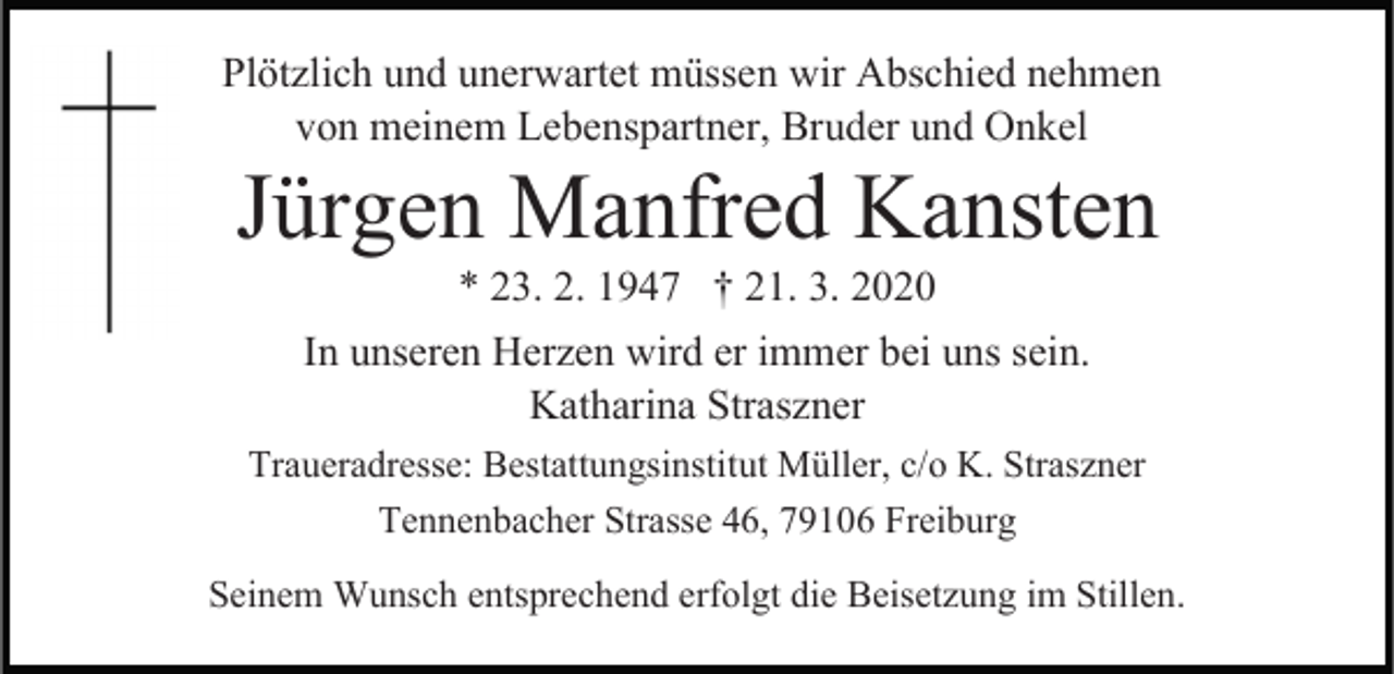 <p>Plötzlich und unerwartet müssen wir Abschied nehmen<br />von meinem Lebenspartner, Bruder und Onkel</p><p>Jürgen Manfred Kansten<br />* 23. 2. 1947 † 21. 3. 2020<br />In unseren Herzen wird er immer bei uns sein.<br />Katharina Straszner</p><p>Traueradresse: Bestattungsinstitut Müller, c/o K. Straszner<br />Tennenbacher Strasse 46, 79106 Freiburg<br />Seinem Wunsch entsprechend erfolgt die Beisetzung im Stillen.</p>