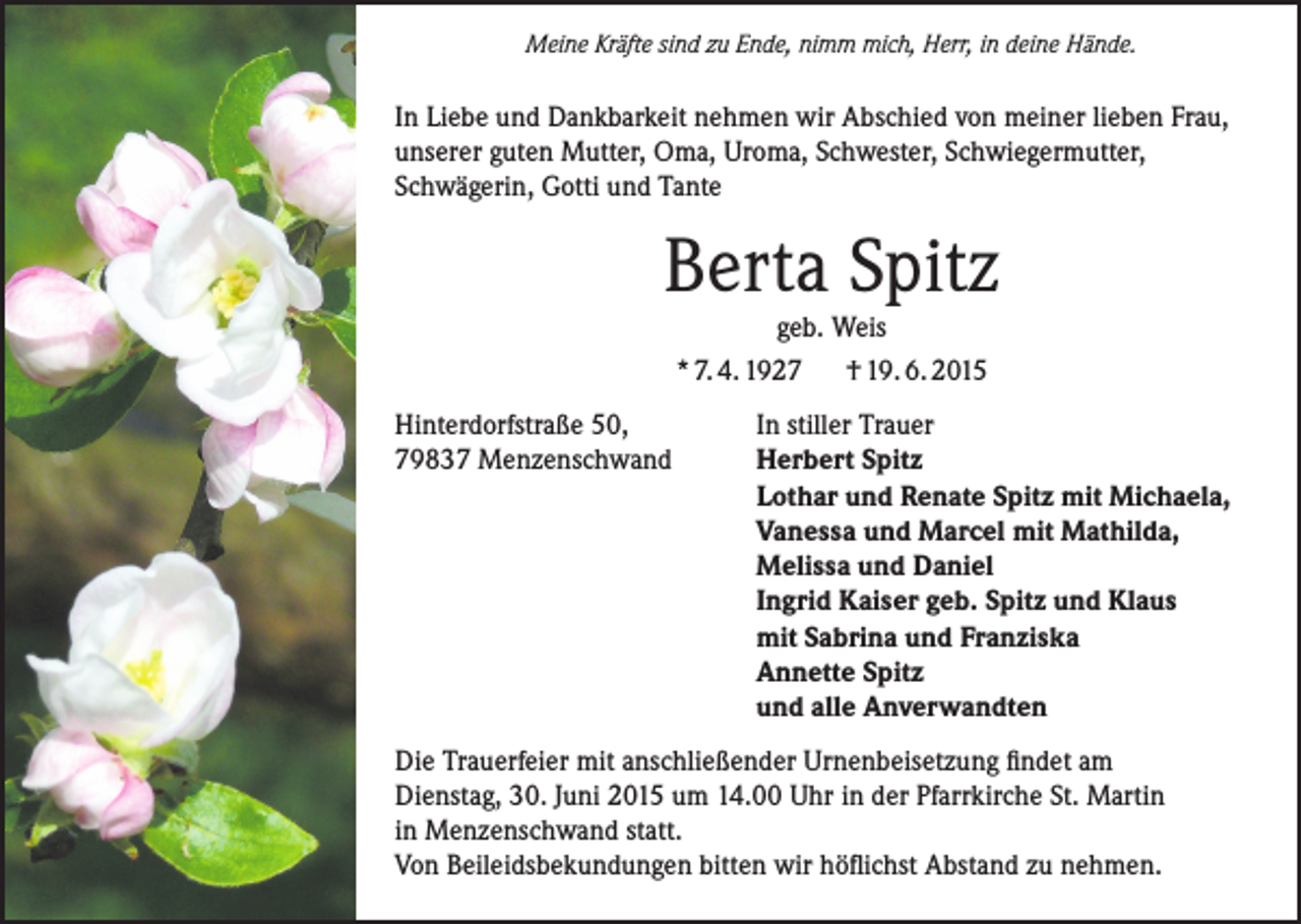 <p>Meine Kräfte sind zu Ende, nimm mich, Herr, in deine Hände.</p><p>In Liebe und Dankbarkeit nehmen wir Abschied von meiner lieben Frau,<br />unserer guten Mutter, Oma, Uroma, Schwester, Schwiegermutter,<br />Schwägerin, Gotti und Tante</p><p>Berta Spitz<br />geb. Weis</p><p>* 7. 4. 1927<br />Hinterdorfstraße 50,<br />79837 Menzenschwand</p><p>† 19. 6. 2015</p><p>In stiller Trauer<br />Herbert Spitz<br />Lothar und Renate Spitz mit Michaela,<br />Vanessa und Marcel mit Mathilda,<br />Melissa und Daniel<br />Ingrid Kaiser geb. Spitz und Klaus<br />mit Sabrina und Franziska<br />Annette Spitz<br />und alle Anverwandten</p><p>Die Trauerfeier mit anschließender Urnenbeisetzung findet am<br />Dienstag, 30. Juni 2015 um 14.00 Uhr in der Pfarrkirche St. Martin<br />in Menzenschwand statt.<br />Von Beileidsbekundungen bitten wir höflichst Abstand zu nehmen.</p>