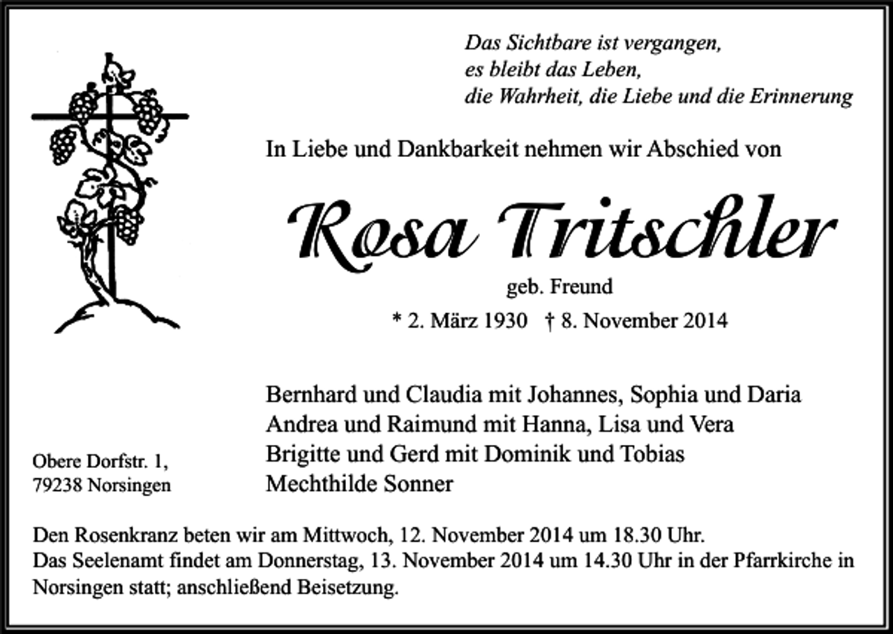 <p>Das Sichtbare ist vergangen,<br />es bleibt das Leben,<br />die Wahrheit, die Liebe und die Erinnerung</p><p>In Liebe und Dankbarkeit nehmen wir Abschied von</p><p>Rosa Tritschler<br />geb. Freund<br />* 2. März 1930 † 8. November 2014</p><p>Obere Dorfstr. 1,<br />79238 Norsingen</p><p>Bernhard und Claudia mit Johannes, Sophia und Daria<br />Andrea und Raimund mit Hanna, Lisa und Vera<br />Brigitte und Gerd mit Dominik und Tobias<br />Mechthilde Sonner</p><p>Den Rosenkranz beten wir am Mittwoch, 12. November 2014 um 18.30 Uhr.<br />Das Seelenamt findet am Donnerstag, 13. November 2014 um 14.30 Uhr in der Pfarrkirche in<br />Norsingen statt; anschließend Beisetzung.</p>