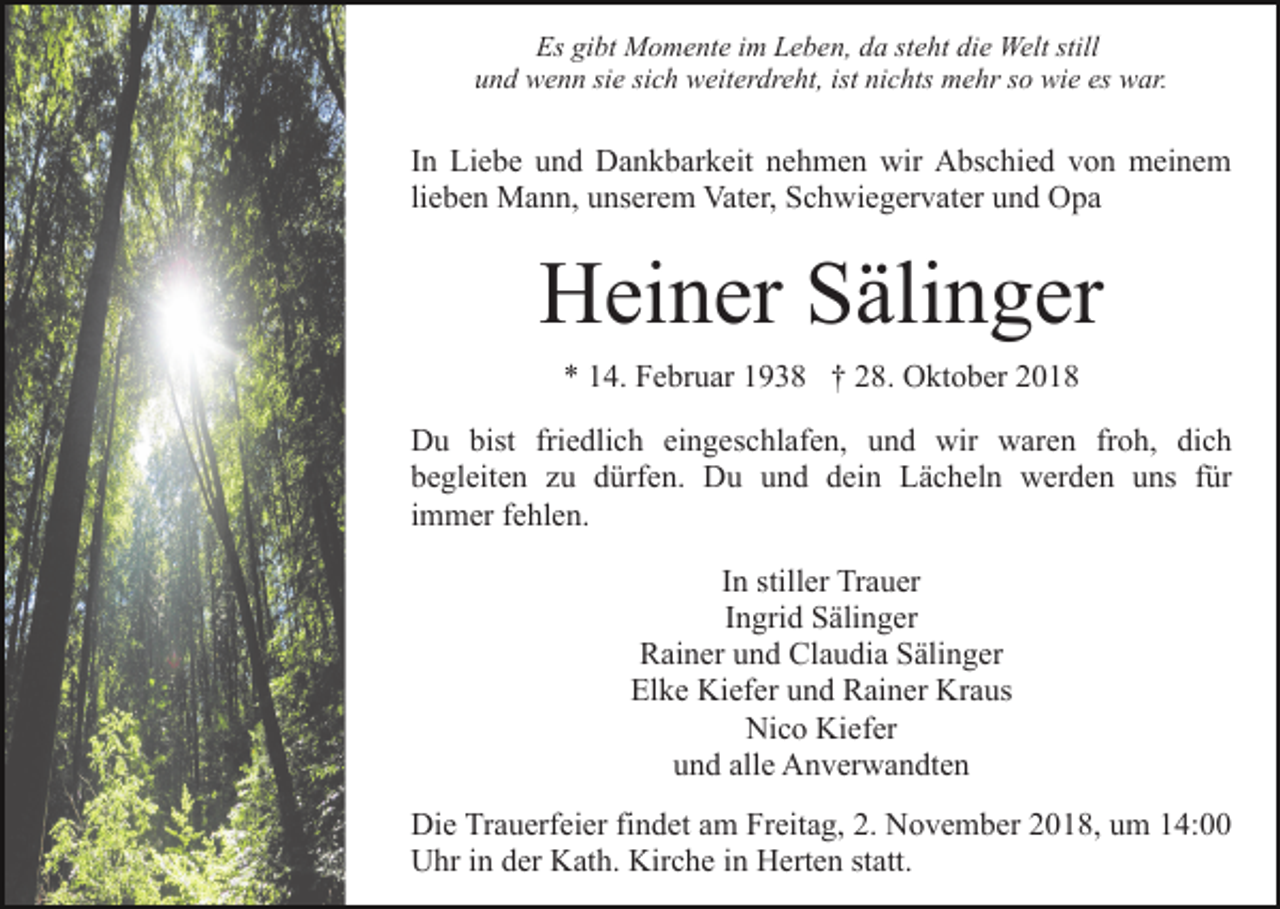 <p>Es gibt Momente im Leben, da steht die Welt still<br />und wenn sie sich weiterdreht, ist nichts mehr so wie es war.</p><p>In Liebe und Dankbarkeit nehmen wir Abschied von meinem<br />lieben Mann, unserem Vater, Schwiegervater und Opa</p><p>Heiner Sälinger<br />* 14. Februar 1938 † 28. Oktober 2018<br />Du bist friedlich eingeschlafen, und wir waren froh, dich<br />begleiten zu dürfen. Du und dein Lächeln werden uns für<br />immer fehlen.<br />In stiller Trauer<br />Ingrid Sälinger<br />Rainer und Claudia Sälinger<br />Elke Kiefer und Rainer Kraus<br />Nico Kiefer<br />und alle Anverwandten<br />Die Trauerfeier findet am Freitag, 2. November 2018, um 14:00<br />Uhr in der Kath. Kirche in Herten statt.</p>