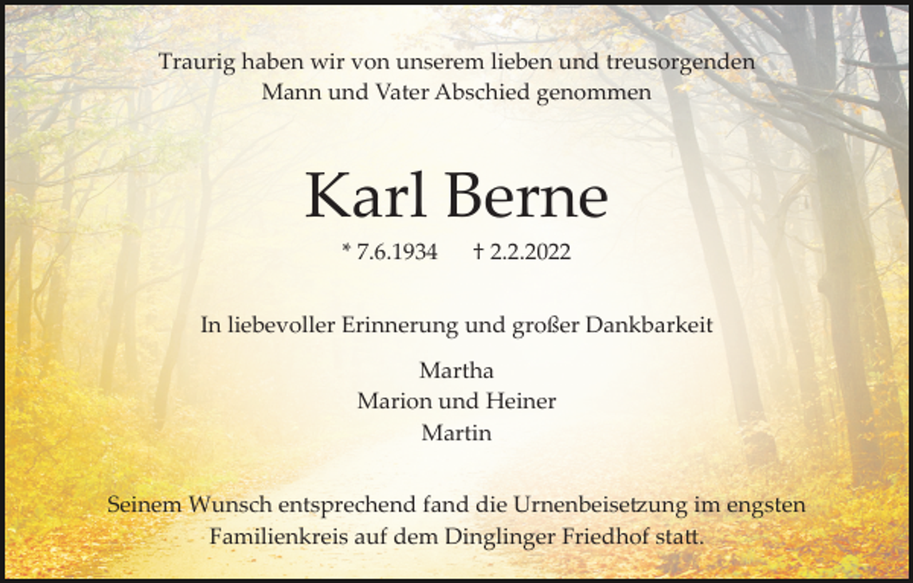 <p>Traurig haben wir von unserem lieben und treusorgenden<br />Mann und Vater Abschied genommen</p><p>Karl Berne<br />* 7.6.1934</p><p>† 2.2.2022</p><p>In liebevoller Erinnerung und großer Dankbarkeit<br />Martha<br />Marion und Heiner<br />Martin<br />Seinem Wunsch entsprechend fand die Urnenbeise�ung im engsten<br />Familienkreis auf dem Dinglinger Friedhof sta�.</p>