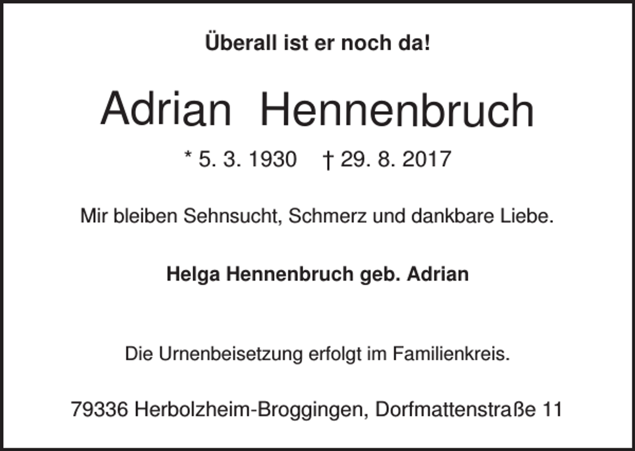 <p>Überall ist er noch da!</p><p>Adrian Hennenbruch<br />* 5. 3. 1930</p><p>† 29. 8. 2017</p><p>Mir bleiben Sehnsucht, Schmerz und dankbare Liebe.<br />Helga Hennenbruch geb. Adrian</p><p>Die Urnenbeisetzung erfolgt im Familienkreis.</p><p>79336 Herbolzheim-Broggingen, Dorfmattenstraße 11</p>
