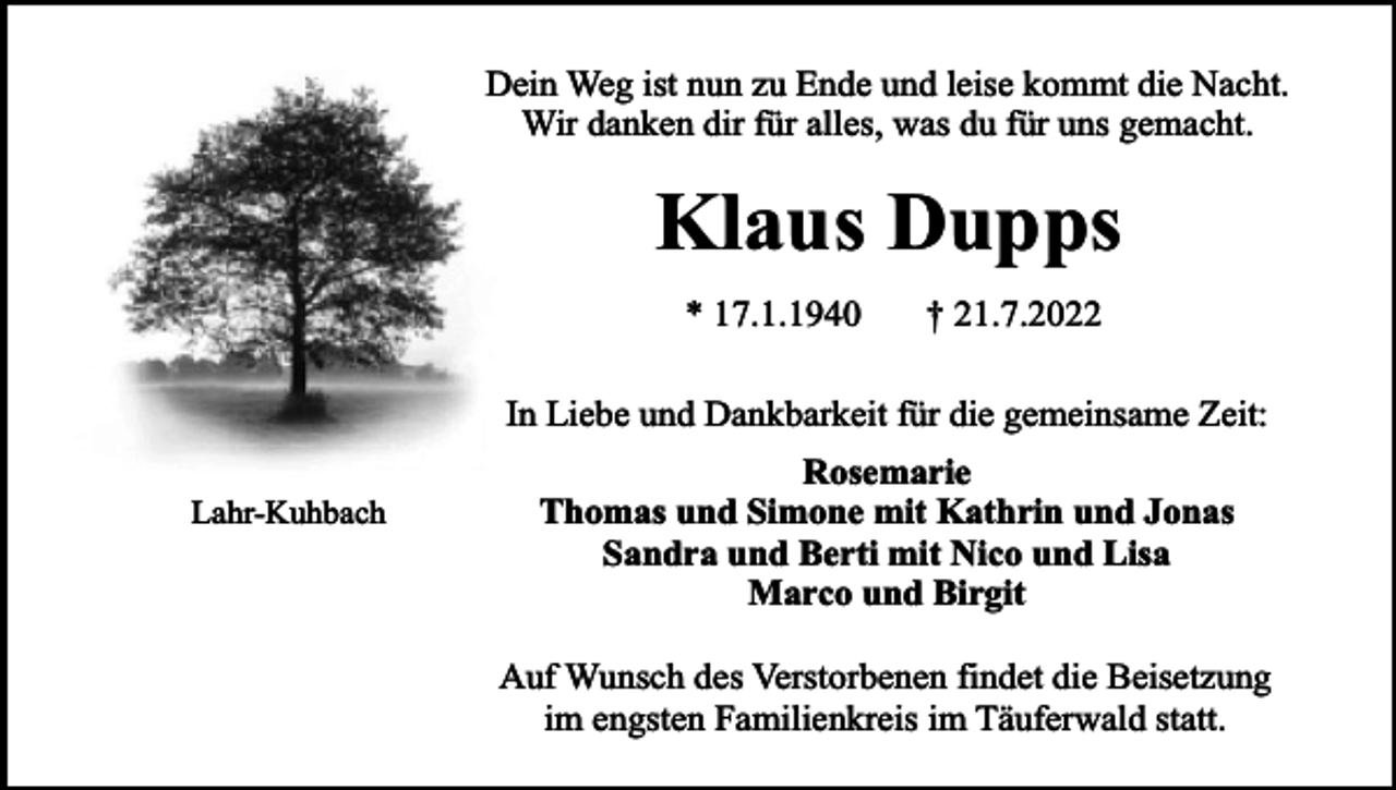 <p>Dein Weg ist nun zu Ende und leise kommt die Nacht.<br />Wir danken dir für alles, was du für uns gemacht.</p><p>Klaus Dupps<br />* 17.1.1940</p><p>† 21.7.2022</p><p>In Liebe und Dankbarkeit für die gemeinsame Zeit:<br />Lahr-Kuhbach</p><p>Rosemarie<br />Thomas und Simone mit Kathrin und Jonas<br />Sandra und Berti mit Nico und Lisa<br />Marco und Birgit<br />Auf Wunsch des Verstorbenen findet die Beisetzung<br />im engsten Familienkreis im Täuferwald statt.</p>