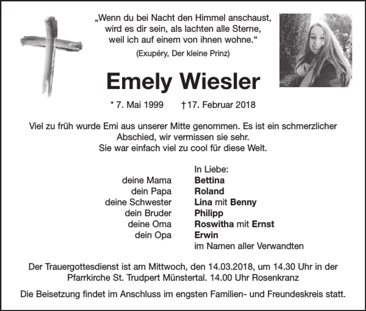 <p>„Wenn du bei Nacht den Himmel anschaust,<br />wird es dir sein, als lachten alle Sterne,<br />weil ich auf einem von ihnen wohne.“<br />(Exupéry, Der kleine Prinz)</p><p>Emely Wiesler<br />* 7. Mai 1999 † 17. Februar 2018<br />Viel zu früh wurde Emi aus unserer Mitte genommen. Es ist ein schmerzlicher<br />Abschied, wir vermissen sie sehr.<br />Sie war einfach viel zu cool für diese Welt.</p><p>deine Mama</p><p>dein Papa</p><p>deine Schwester</p><p>dein Bruder</p><p>deine Oma</p><p>dein Opa</p><p>In Liebe:<br />Bettina<br />Roland<br />Lina mit Benny<br />Philipp<br />Roswitha mit Ernst<br />Erwin<br />im Namen aller Verwandten</p><p>Der Trauergottesdienst ist am Mittwoch, den 14.03.2018, um 14.30 Uhr in der<br />­Pfarrkirche St. Trudpert Münstertal. 14.00 Uhr Rosenkranz<br />Die Beisetzung findet im Anschluss im engsten Familien- und Freundeskreis statt.</p>