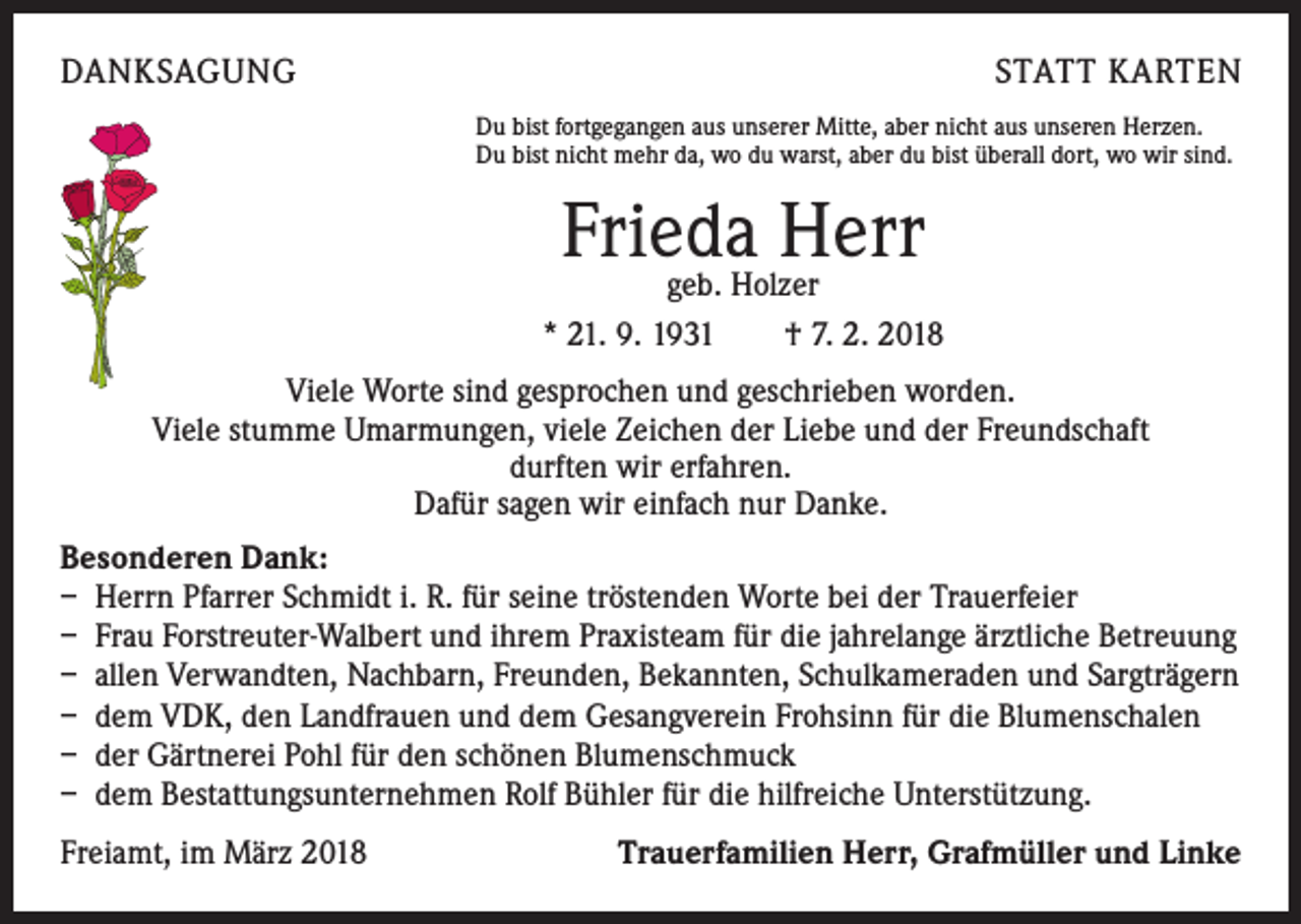 <p>DANKSAGUNG</p><p>STATT KARTEN<br />Du bist fortgegangen aus unserer Mitte, aber nicht aus unseren Herzen.<br />Du bist nicht mehr da, wo du warst, aber du bist überall dort, wo wir sind.</p><p>Frieda<br />Herr<br />geb. Holzer<br />* 21. 9. 1931 † 7. 2. 2018<br />Viele Worte sind gesprochen und geschrieben worden.<br />Viele stumme Umarmungen, viele Zeichen der Liebe und der Freundschaft<br />durften wir erfahren.<br />Dafür sagen wir einfach nur Danke.<br />Besonderen Dank:<br />– Herrn Pfarrer Schmidt i. R. für seine tröstenden Worte bei der Trauerfeier<br />– Frau Forstreuter-Walbert und ihrem Praxisteam für die jahrelange ärztliche Betreuung<br />– allen Verwandten, Nachbarn, Freunden, Bekannten, Schulkameraden und Sargträgern<br />– dem VDK, den Landfrauen und dem Gesangverein Frohsinn für die Blumenschalen<br />– der Gärtnerei Pohl für den schönen Blumenschmuck<br />– dem Bestattungsunternehmen Rolf Bühler für die hilfreiche Unterstützung.<br />Freiamt, im März 2018</p><p>Trauerfamilien Herr, Grafmüller und Linke</p>