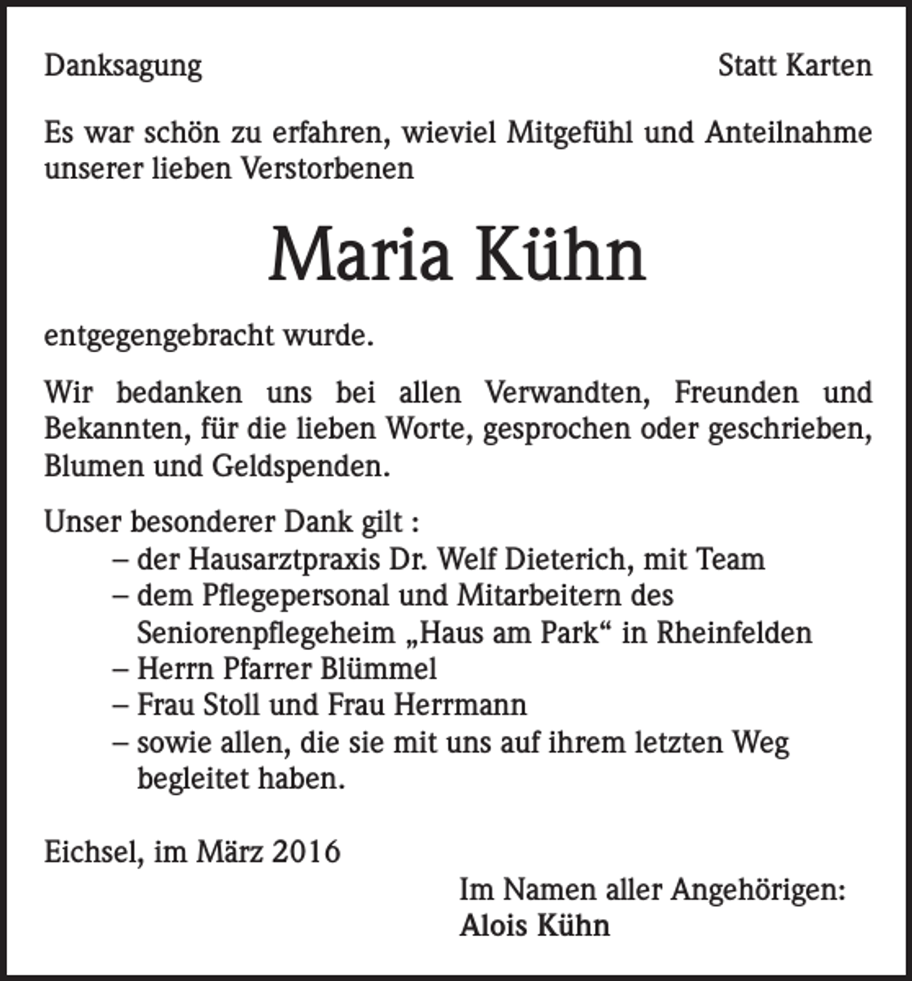<p>Danksagung</p><p>Statt Karten</p><p>Es war schön zu erfahren, wieviel Mitgefühl und Anteilnahme<br />unserer lieben Verstorbenen</p><p>Maria Kühn<br />entgegengebracht wurde.<br />Wir bedanken uns bei allen Verwandten, Freunden und<br />Bekannten, für die lieben Worte, gesprochen oder geschrieben,<br />Blumen und Geldspenden.<br />Unser besonderer Dank gilt :<br />– der Hausarztpraxis Dr. Welf Dieterich, mit Team<br />– dem Pflegepersonal und Mitarbeitern des<br />Seniorenpflegeheim „Haus am Park“ in Rheinfelden<br />– Herrn Pfarrer Blümmel<br />– Frau Stoll und Frau Herrmann<br />– sowie allen, die sie mit uns auf ihrem letzten Weg<br />begleitet haben.<br />Eichsel, im März 2016</p><p>Im Namen aller Angehörigen:<br />Alois Kühn</p>