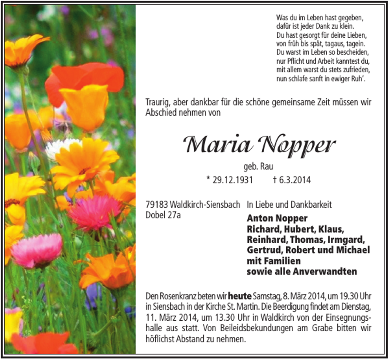 <p>Was du im Leben hast gegeben,<br />dafür ist jeder Dank zu klein.<br />Du hast gesorgt für deine Lieben,<br />von früh bis spät, tagaus, tagein.<br />Du warst im Leben so bescheiden,<br />nur Pflicht und Arbeit kanntest du,<br />mit allem warst du stets zufrieden,<br />nun schlafe sanft in ewiger Ruh‘.</p><p>Traurig, aber dankbar für die schöne gemeinsame Zeit müssen wir<br />Abschied nehmen von</p><p>Maria Nopper<br />geb. Rau<br />* 29.12.1931<br />† 6.3.2014<br />79183 Waldkirch-Siensbach In Liebe und Dankbarkeit<br />Dobel 27a<br />Anton Nopper<br />Richard, Hubert, Klaus,<br />Reinhard, Thomas, Irmgard,<br />Gertrud, Robert und Michael<br />mit Familien<br />sowie alle Anverwandten<br />Den Rosenkranz beten wir heute Samstag,8.März 2014,um 19.30 Uhr<br />in Siensbach in der Kirche St. Martin. Die Beerdigung findet am Dienstag,<br />11. März 2014, um 13.30 Uhr in Waldkirch von der Einsegnungshalle aus statt. Von Beileidsbekundungen am Grabe bitten wir<br />höflichst Abstand zu nehmen.</p>