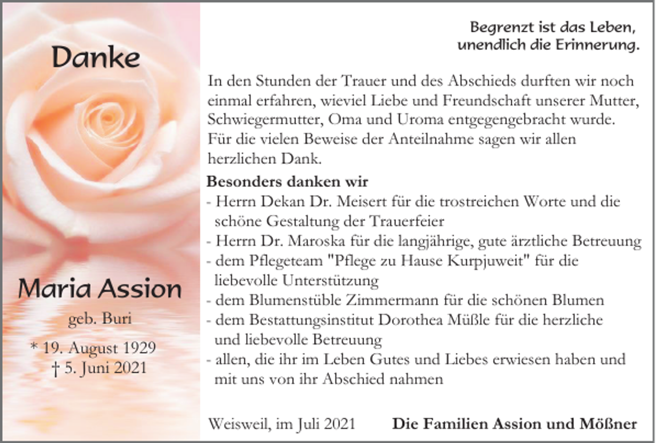 <p>Danke</p><p>Maria Assion<br />geb. Buri<br />* 19. August 1929<br />† 5. Juni 2021</p><p>Begrenzt ist das Leben,<br />unendlich die Erinnerung.</p><p>In den Stunden der Trauer und des Abschieds durften wir noch<br />einmal erfahren, wieviel Liebe und Freundschaft unserer Mutter,<br />Schwiegermutter, Oma und Uroma entgegengebracht wurde.<br />Für die vielen Beweise der Anteilnahme sagen wir allen<br />herzlichen Dank.<br />Besonders danken wir<br />- Herrn Dekan Dr. Meisert für die trostreichen Worte und die<br />schöne Gestaltung der Trauerfeier<br />- Herrn Dr. Maroska für die langjährige, gute ärztliche Betreuung<br />- dem Pflegeteam "Pflege zu Hause Kurpjuweit" für die<br />liebevolle Unterstützung<br />- dem Blumenstüble Zimmermann für die schönen Blumen<br />- dem Bestattungsinstitut Dorothea Müßle für die herzliche<br />und liebevolle Betreuung<br />- allen, die ihr im Leben Gutes und Liebes erwiesen haben und<br />mit uns von ihr Abschied nahmen<br />Weisweil, im Juli 2021</p><p>Die Familien Assion und Mößner</p>
