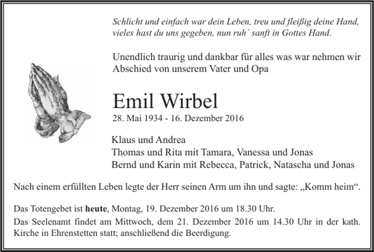 <p>Schlicht und einfach war dein Leben, treu und fleißig deine Hand,<br />vieles hast du uns gegeben, nun ruh´ sanft in Gottes Hand.</p><p>Unendlich traurig und dankbar für alles was war nehmen wir<br />Abschied von unserem Vater und Opa</p><p>Emil Wirbel</p><p>28. Mai 1934 - 16. Dezember 2016</p><p>Klaus und Andrea<br />Thomas und Rita mit Tamara, Vanessa und Jonas<br />Bernd und Karin mit Rebecca, Patrick, Natascha und Jonas<br />Nach einem erfüllten Leben legte der Herr seinen Arm um ihn und sagte: „Komm heim“.<br />Das Totengebet ist heute, Montag, 19. Dezember 2016 um 18.30 Uhr.<br />Das Seelenamt findet am Mittwoch, dem 21. Dezember 2016 um 14.30 Uhr in der kath.<br />Kirche in Ehrenstetten statt; anschließend die Beerdigung.</p>