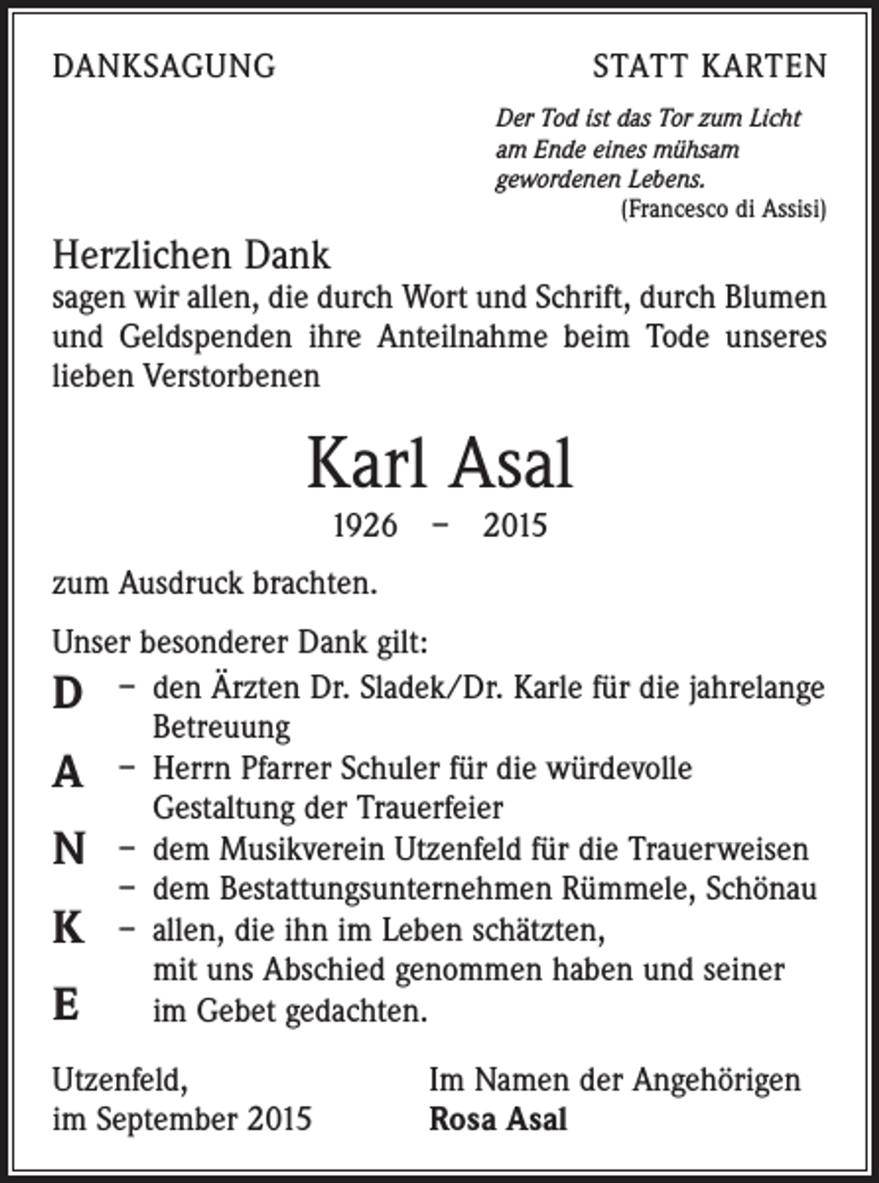 <p>DANKSAGUNG</p><p>STATT KARTEN<br />Der Tod ist das Tor zum Licht<br />am Ende eines mühsam<br />gewordenen Lebens.</p><p>(Francesco di Assisi)</p><p>Herzlichen Dank</p><p>sagen wir allen, die durch Wort und Schrift, durch Blumen<br />und Geldspenden ihre Anteilnahme beim Tode unseres<br />lieben Verstorbenen</p><p>Karl Asal<br />1926 – 2015</p><p>zum Ausdruck brachten.<br />Unser besonderer Dank gilt:<br />D – den Ärzten Dr. Sladek/Dr. Karle für die ­jahrelange<br />Betreuung<br />A – Herrn Pfarrer Schuler für die würdevolle<br />­Gestaltung der Trauerfeier<br />N – dem Musikverein Utzenfeld für die Trauerweisen<br />– dem Bestattungsunternehmen Rümmele, Schönau<br />K – allen, die ihn im Leben schätzten,<br />mit uns Abschied genommen haben und seiner<br />E<br />im Gebet gedachten.<br />Utzenfeld,<br />im September 2015</p><p>Im Namen der Angehörigen<br />Rosa Asal</p>