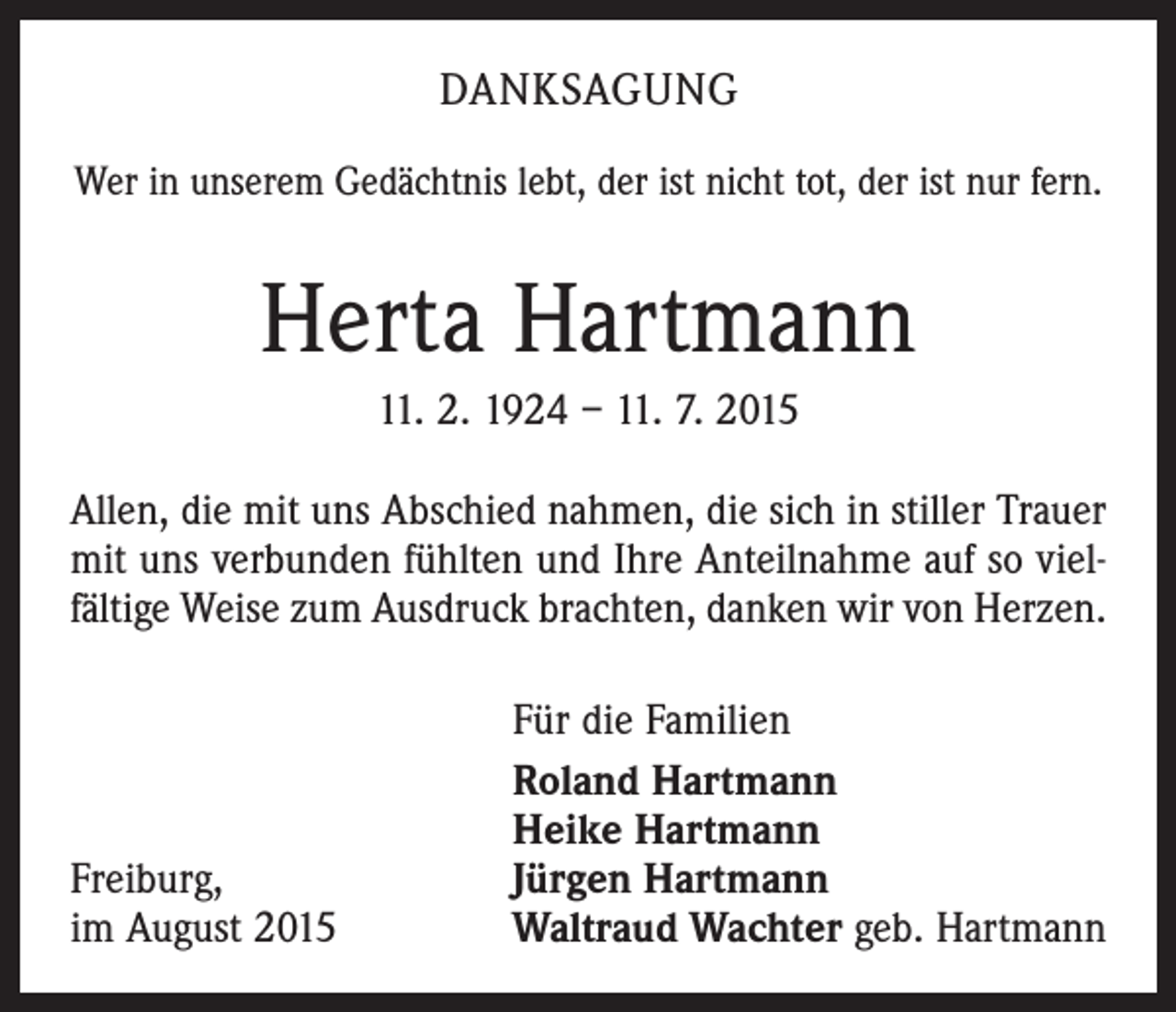 <p>DANKSAGUNG<br />Wer in unserem Gedächtnis lebt, der ist nicht tot, der ist nur fern.</p><p>Herta Hartmann<br />11. 2. 1924 – 11. 7. 2015<br />Allen, die mit uns Abschied nahmen, die sich in stiller Trauer<br />mit uns verbunden fühlten und Ihre Anteilnahme auf so vielfältige Weise zum Ausdruck brachten, danken wir von Herzen.</p><p>Freiburg,<br />im August 2015</p><p>Für die Familien<br />Roland Hartmann<br />Heike Hartmann<br />Jürgen Hartmann<br />Waltraud Wachter geb. Hartmann</p>