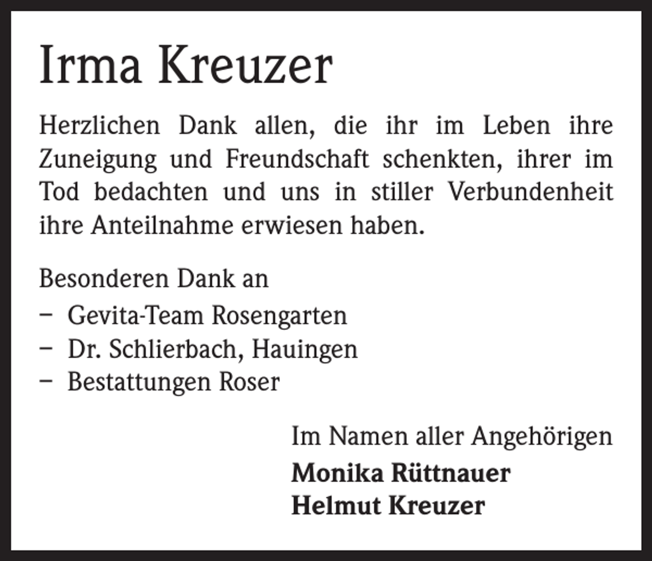 <p>Irma Kreuzer<br />Herzlichen Dank allen, die ihr im Leben ihre<br />­Zuneigung und Freundschaft schenkten, ihrer im<br />Tod bedachten und uns in stiller Verbundenheit<br />ihre Anteilnahme erwiesen haben.<br />Besonderen Dank an<br />– Gevita-Team Rosengarten<br />– Dr. Schlierbach, Hauingen<br />– Bestattungen Roser<br />Im Namen aller Angehörigen<br />Monika Rüttnauer<br />Helmut Kreuzer</p>