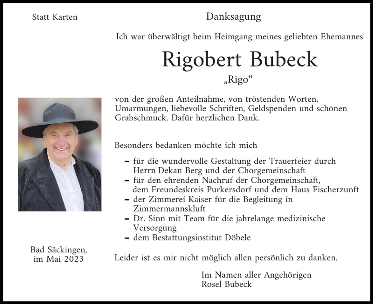 <p>Statt Karten</p><p>Danksagung<br />Ich war überwältigt beim Heimgang meines geliebten Ehemannes</p><p>Rigobert Bubeck<br />„Rigo“<br />von der großen Anteilnahme, von tröstenden Worten,<br />Umarmungen, liebevolle Schriften, Geldspenden und schönen<br />Grabschmuck. Dafür herzlichen Dank.<br />Besonders bedanken möchte ich mich<br />für die wundervolle Gestaltung der Trauerfeier durch<br />Herrn Dekan Berg und der Chorgemeinschaft<br />für den ehrenden Nachruf der Chorgemeinschaft,<br />dem Freundeskreis Purkersdorf und dem Haus Fischerzunft<br />der Zimmerei Kaiser für die Begleitung in<br />Zimmermannskluft<br />Dr. Sinn mit Team für die jahrelange medizinische<br />Versorgung<br />dem Bestattungsinstitut Döbele<br />Bad Säckingen,<br />im Mai 2023</p><p>Leider ist es mir nicht möglich allen persönlich zu danken.<br />Im Namen aller Angehörigen<br />Rosel Bubeck</p>