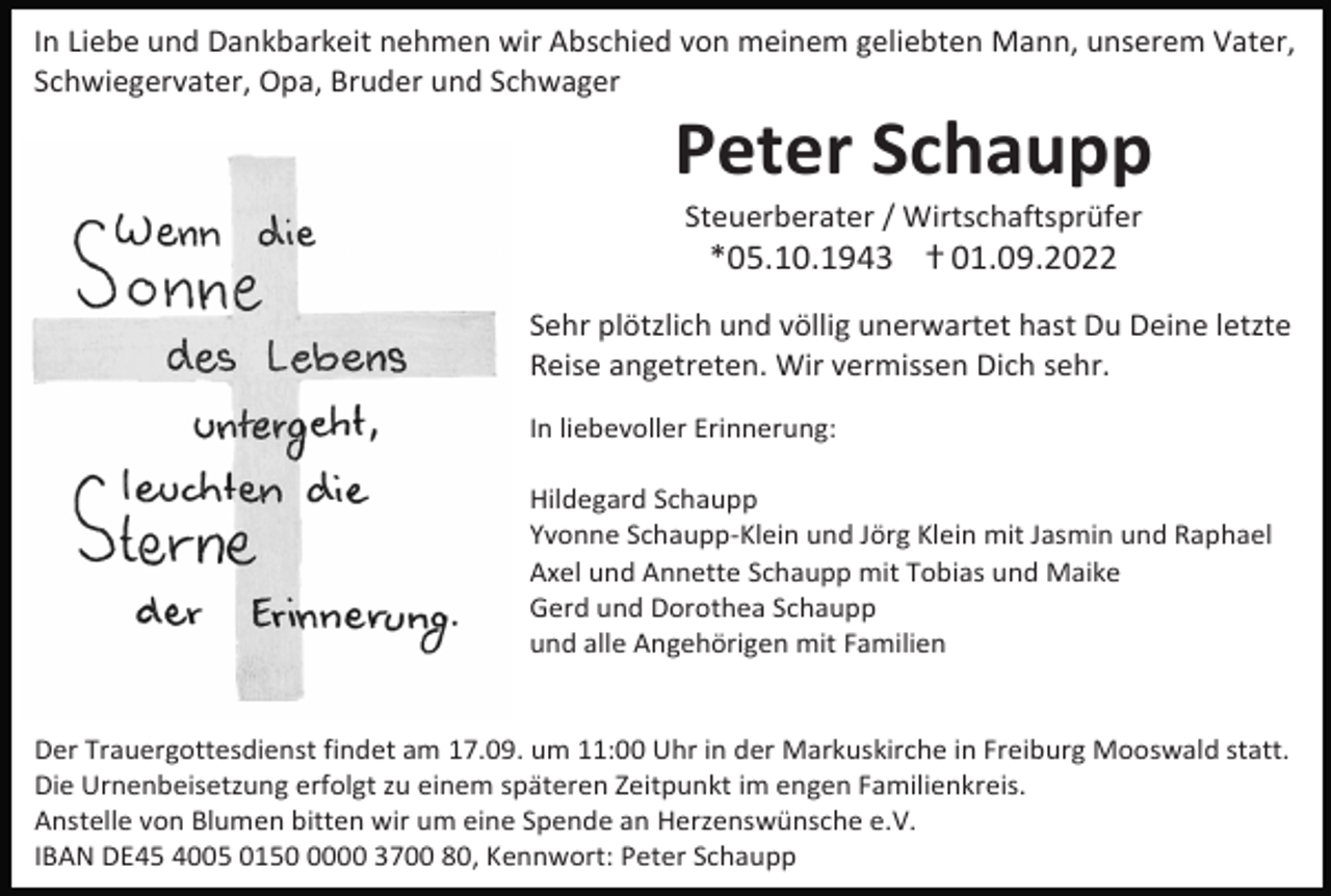 <p>In Liebe und Dankbarkeit nehmen wir Abschied von meinem geliebten Mann, unserem Vater,<br />Schwiegervater, Opa, Bruder und Schwager</p><p>Peter Schaupp<br />Steuerberater / Wirtschaftsprüfer</p><p>*05.10.1943 ⴕ 01.09.2022<br />Sehr plötzlich und völlig unerwartet hast Du Deine letzte<br />Reise angetreten. Wir vermissen Dich sehr.<br />In liebevoller Erinnerung:<br />Hildegard Schaupp<br />Yvonne Schaupp-Klein und Jörg Klein mit Jasmin und Raphael<br />Axel und Annette Schaupp mit Tobias und Maike<br />Gerd und Dorothea Schaupp<br />und alle Angehörigen mit Familien</p><p>Der Trauergottesdienst findet am 17.09. um 11:00 Uhr in der Markuskirche in Freiburg Mooswald statt.<br />Die Urnenbeisetzung erfolgt zu einem späteren Zeitpunkt im engen Familienkreis.<br />Anstelle von Blumen bitten wir um eine Spende an Herzenswünsche e.V.<br />IBAN DE45 4005 015000 3700 80, Kennwort: Peter Schaupp</p>