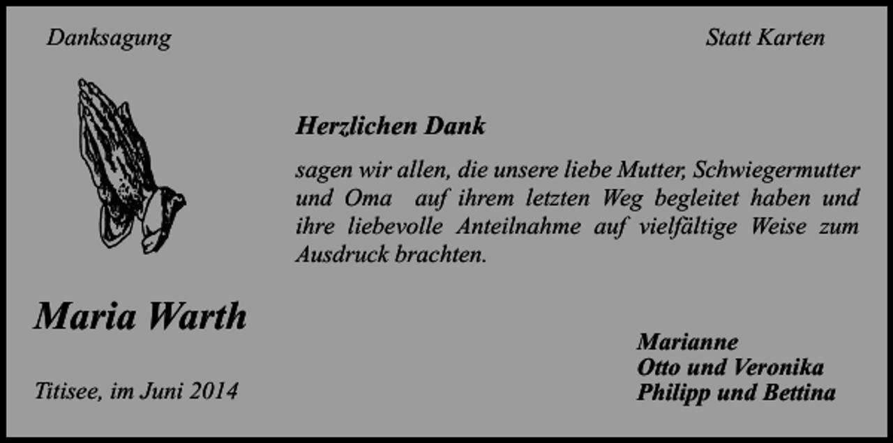 <p>Danksagung</p><p>Statt Karten</p><p>Herzlichen Dank<br />sagen wir allen, die unsere liebe Mutter, Schwiegermutter<br />und Oma auf ihrem letzten Weg begleitet haben und<br />ihre liebevolle Anteilnahme auf vielfältige Weise zum<br />Ausdruck brachten.</p><p>Maria Warth<br />Titisee, im Juni 2014</p><p>Marianne<br />Otto und Veronika<br />Philipp und Bettina</p>