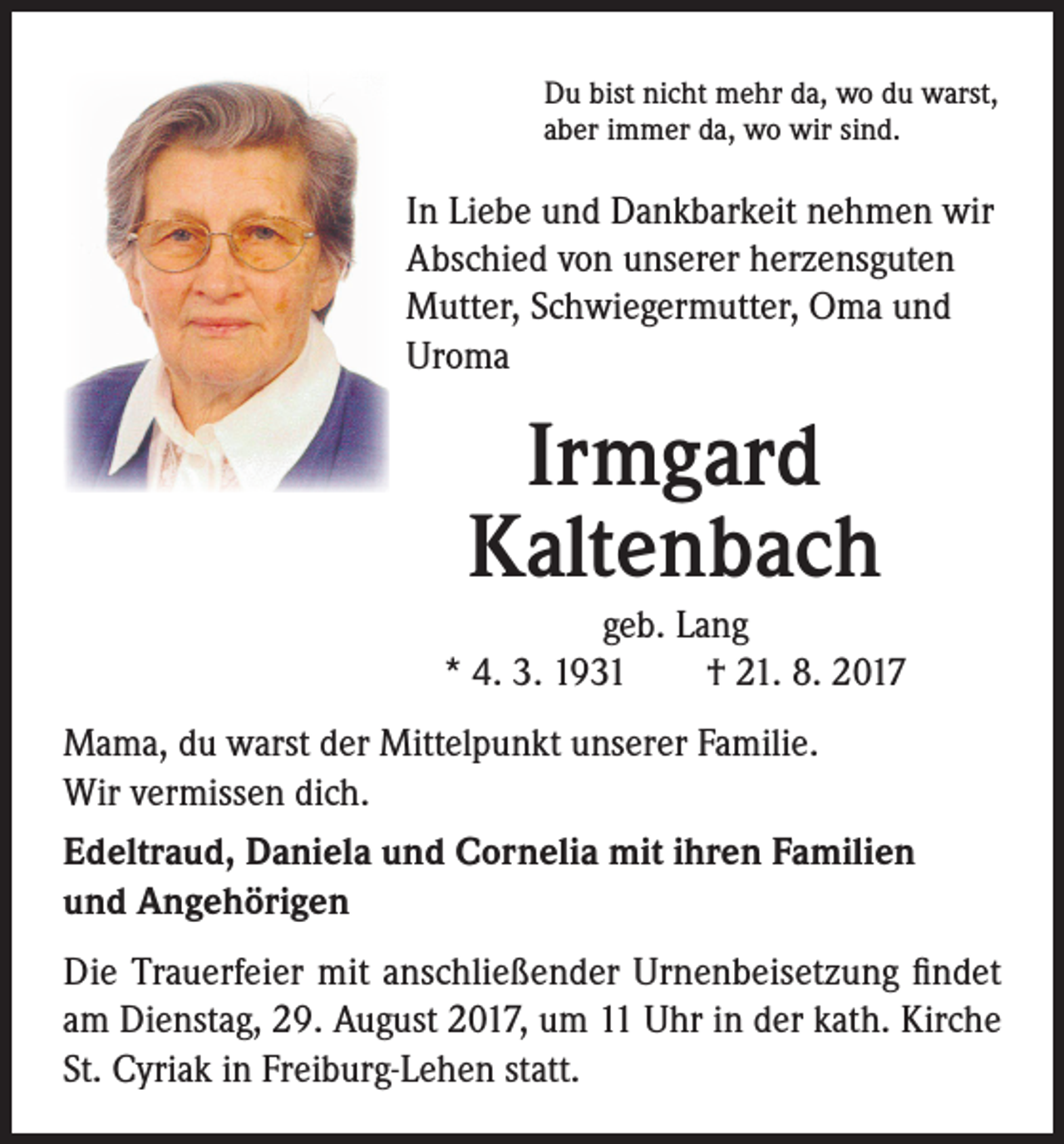 <p>Du bist nicht mehr da, wo du warst,<br />aber immer da, wo wir sind.</p><p>In Liebe und Dankbarkeit nehmen wir<br />Abschied von unserer herzensguten<br />Mutter, Schwiegermutter, Oma und<br />Uroma</p><p>Irmgard<br />Kaltenbach<br />geb. Lang<br />* 4. 3. 1931 † 21. 8. 2017<br />Mama, du warst der Mittelpunkt unserer Familie.<br />Wir vermissen dich.<br />Edeltraud, Daniela und Cornelia mit ihren Familien<br />und Angehörigen<br />Die Trauerfeier mit anschließender Urnenbeisetzung findet<br />am Dienstag, 29. August 2017, um 11 Uhr in der kath. Kirche<br />St. Cyriak in Freiburg-Lehen statt.</p>