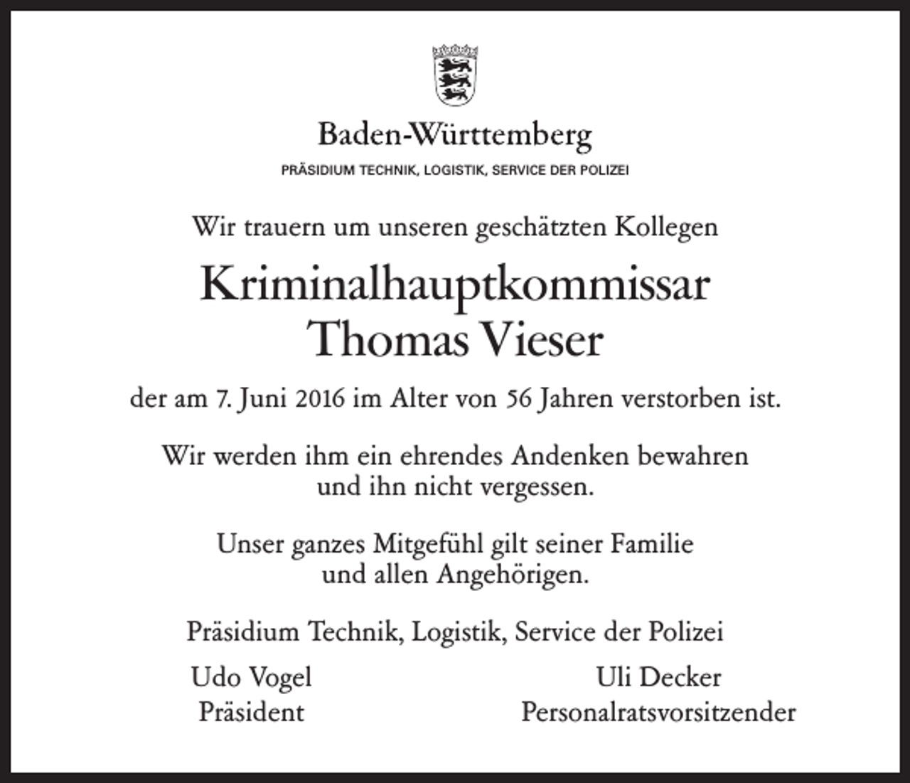 <p>PRÄSIDIUM TECHNIK, LOGISTIK, SERVICE DER POLIZEI</p><p>Wir trauern um unseren geschätzten Kollegen</p><p>Kriminalhauptkommissar<br />Thomas Vieser<br />der am 7. Juni 2016 im Alter von 56 Jahren verstorben ist.<br />Wir werden ihm ein ehrendes Andenken bewahren<br />und ihn nicht vergessen.<br />Unser ganzes Mitgefühl gilt seiner Familie<br />und allen Angehörigen.<br />Präsidium Technik, Logistik, Service der Polizei<br />Udo Vogel<br />Uli Decker<br />Präsident<br />Personalratsvorsitzender</p>