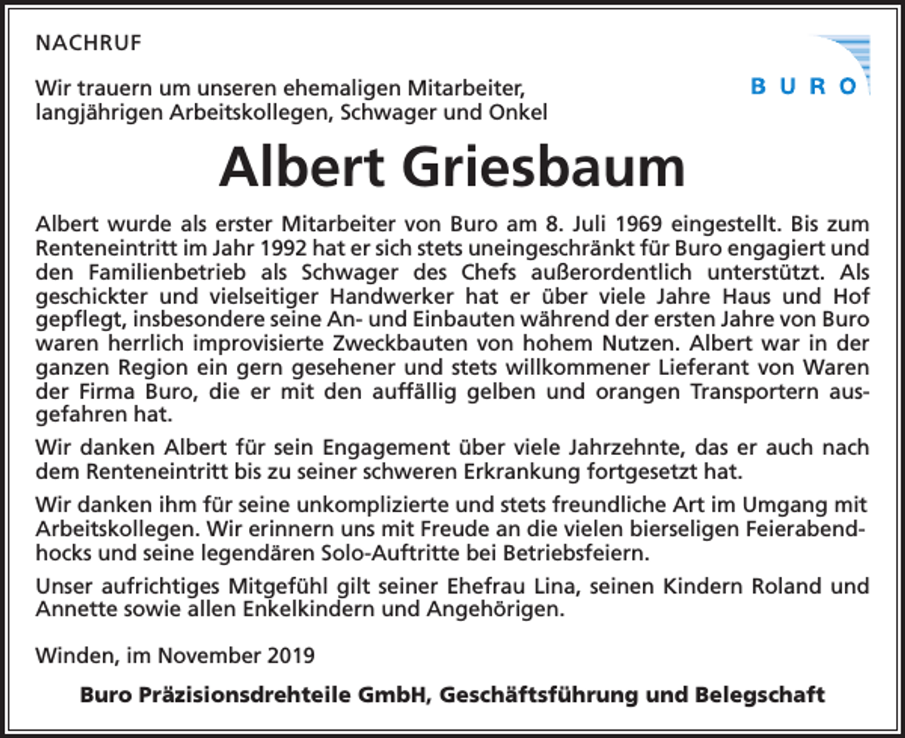 <p>NACHRUF<br />Wir trauern um unseren ehemaligen Mitarbeiter,<br />langjährigen Arbeitskollegen, Schwager und Onkel</p><p>Albert Griesbaum<br />Albert wurde als erster Mitarbeiter von Buro am 8. Juli 1969 eingestellt. Bis zum<br />Renteneintritt im Jahr 1992 hat er sich stets uneingeschränkt für Buro engagiert und<br />den Familienbetrieb als Schwager des Chefs außerordentlich unterstützt. Als<br />geschickter und vielseitiger Handwerker hat er über viele Jahre Haus und Hof<br />­<br />­gepflegt, insbesondere seine An- und Einbauten während der ersten Jahre von Buro<br />waren herrlich improvisierte Zweckbauten von hohem Nutzen. Albert war in der<br />ganzen Region ein gern gesehener und stets willkommener Lieferant von Waren<br />der Firma Buro, die er mit den auffällig gelben und orangen Transportern aus­<br />gefahren hat.<br />Wir danken Albert für sein Engagement über viele Jahrzehnte, das er auch nach<br />dem Renteneintritt bis zu seiner schweren Erkrankung fortgesetzt hat.<br />Wir danken ihm für seine unkomplizierte und stets freundliche Art im Umgang mit<br />Arbeitskollegen. Wir erinnern uns mit Freude an die vielen bierseligen Feierabendhocks und seine legendären Solo-Auftritte bei Betriebsfeiern.<br />Unser aufrichtiges Mitgefühl gilt seiner Ehefrau Lina, seinen Kindern Roland und<br />Annette sowie allen Enkelkindern und Angehörigen.<br />Winden, im November 2019<br />Buro Präzisionsdrehteile GmbH, Geschäftsführung und Belegschaft</p>