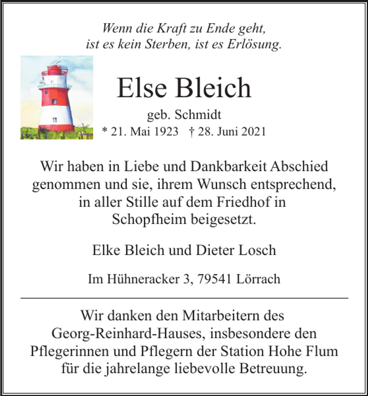 <p>Wenn die Kraft zu Ende geht,<br />ist es kein Sterben, ist es Erlösung.</p><p>Else Bleich<br />geb. Schmidt<br />* 21. Mai 1923 † 28. Juni 2021</p><p>Wir haben in Liebe und Dankbarkeit Abschied<br />genommen und sie, ihrem Wunsch entsprechend,<br />in aller Stille auf dem Friedhof in<br />Schopfheim beigesetzt.<br />Elke Bleich und Dieter Losch<br />Im Hühneracker 3, 79541 Lörrach</p><p>Wir danken den Mitarbeitern des<br />Georg-Reinhard-Hauses, insbesondere den<br />Pflegerinnen und Pflegern der Station Hohe Flum<br />für die jahrelange liebevolle Betreuung.</p>