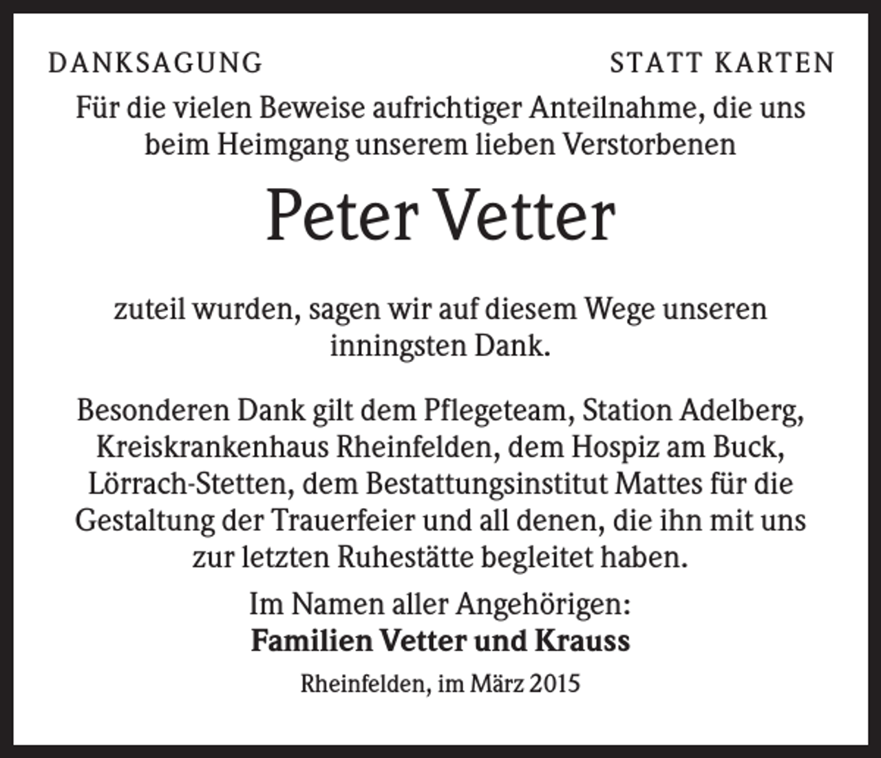 <p>D A NK S A G U NG</p><p>S T A T T K A R T EN</p><p>Für die vielen Beweise aufrichtiger Anteilnahme, die uns<br />beim Heimgang unserem lieben Verstorbenen</p><p>Peter Vetter<br />zuteil wurden, sagen wir auf diesem Wege unseren<br />inningsten Dank.<br />Besonderen Dank gilt dem Pflegeteam, Station Adelberg,<br />Kreiskrankenhaus Rheinfelden, dem Hospiz am Buck,<br />Lörrach-Stetten, dem Bestattungsinstitut Mattes für die<br />Gestaltung der Trauerfeier und all denen, die ihn mit uns<br />zur letzten Ruhestätte begleitet haben.<br />Im Namen aller Angehörigen:<br />Familien Vetter und Krauss<br />Rheinfelden, im März 2015</p>