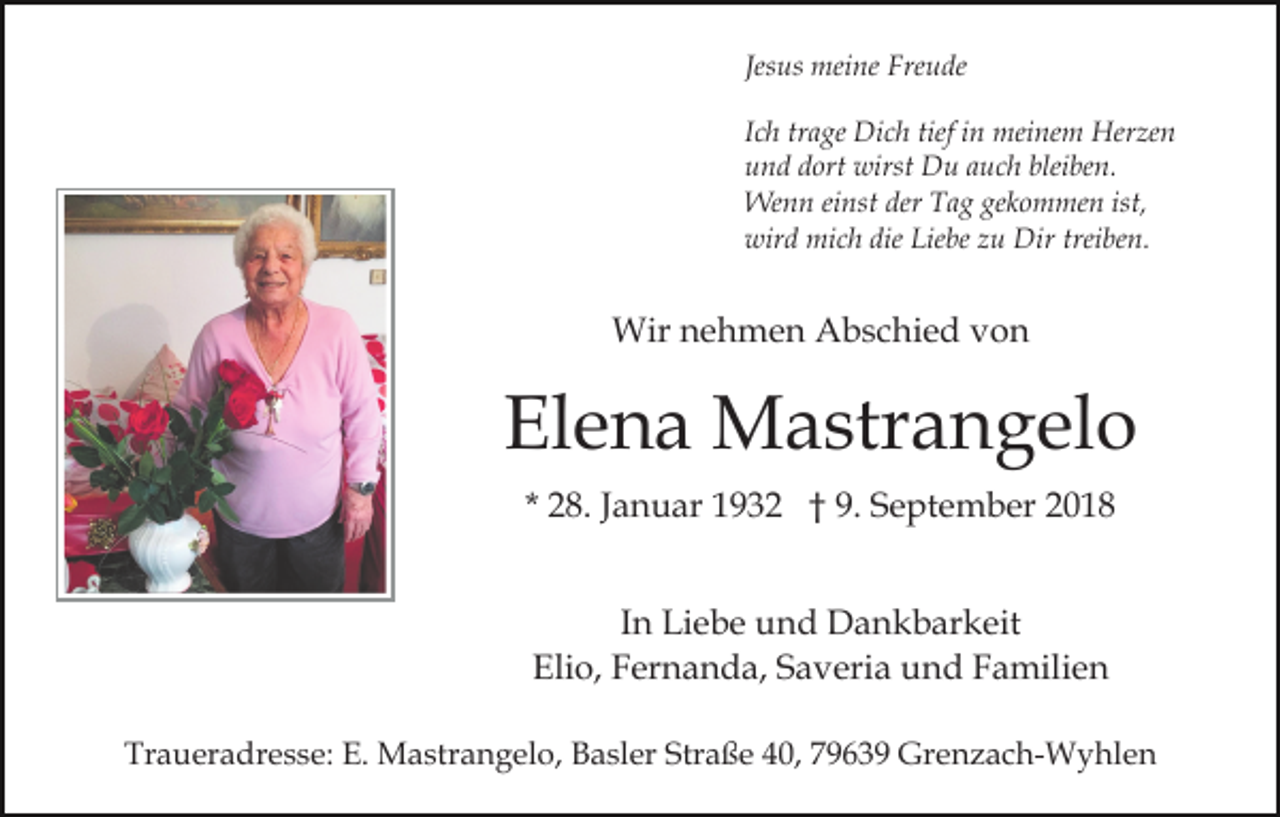 <p>Jesus meine Freude<br />Ich trage Dich tief in meinem Herzen<br />und dort wirst Du auch bleiben.<br />Wenn einst der Tag gekommen ist,<br />wird mich die Liebe zu Dir treiben.</p><p>Wir nehmen Abschied von</p><p>Elena Mastrangelo<br />* 28. Januar 1932 † 9. September 2018<br />In Liebe und Dankbarkeit<br />Elio, Fernanda, Saveria und Familien<br />Traueradresse: E. Mastrangelo, Basler Straße 40, 79639 Grenzach-Wyhlen</p>