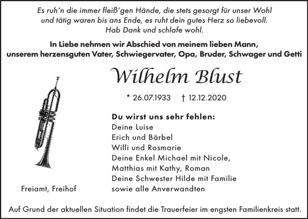 <p>Es ruh‘n die immer fleiß‘gen Hände, die stets gesorgt für unser Wohl<br />und tätig waren bis ans Ende, es ruht dein gutes Herz so liebevoll.<br />Hab Dank und schlafe wohl.<br />In Liebe nehmen wir Abschied von meinem lieben Mann,<br />unserem herzensguten Vater, Schwiegervater, Opa, Bruder, Schwager und Getti</p><p>Wilhelm Blust<br />* 26.07.1933</p><p>Freiamt, Freihof</p><p>† 12.12.2020</p><p>Du wirst uns sehr fehlen:<br />Deine Luise<br />Erich und Bärbel<br />Willi und Rosmarie<br />Deine Enkel Michael mit Nicole,<br />Matthias mit Kathy, Roman<br />Deine Schwester Hilde mit Familie<br />sowie alle Anverwandten</p><p>Auf Grund der aktuellen Situation findet die Trauerfeier im engsten Familienkreis statt.</p>