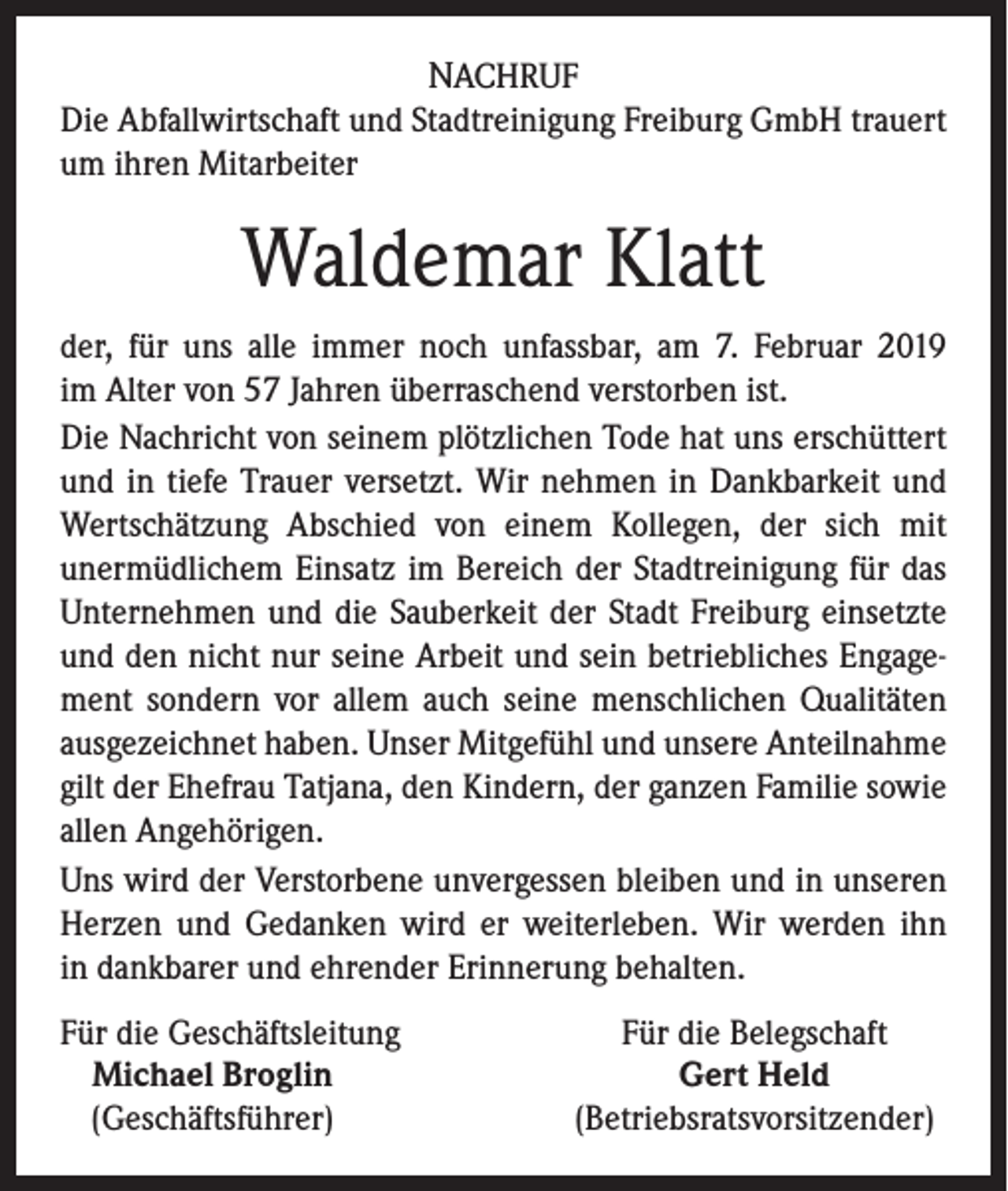 <p>NACHRUF<br />Die Abfallwirtschaft und Stadtreinigung Freiburg GmbH ­trauert<br />um ihren Mitarbeiter</p><p>Waldemar Klatt<br />der, für uns alle immer noch unfassbar, am 7. Februar 2019<br />im Alter von 57 Jahren überraschend verstorben ist.<br />Die Nachricht von seinem plötzlichen Tode hat uns erschüttert<br />und in tiefe Trauer versetzt. Wir nehmen in Dankbarkeit und<br />Wertschätzung Abschied von einem Kollegen, der sich mit<br />­unermüdlichem Einsatz im Bereich der Stadtreinigung für das<br />­Unternehmen und die Sauberkeit der Stadt Freiburg einsetzte<br />und den nicht nur seine Arbeit und sein betriebliches Engagement ­sondern vor allem auch seine menschlichen Qualitäten<br />aus­gezeichnet haben. Unser Mitgefühl und unsere Anteilnahme<br />gilt der Ehefrau Tatjana, den Kindern, der ganzen Familie sowie<br />­allen Angehörigen.<br />Uns wird der Verstorbene unvergessen bleiben und in unseren<br />Herzen und Gedanken wird er weiterleben. Wir werden ihn<br />in dankbarer und ehrender Erinnerung behalten.<br />F ür die Geschäftsleitung<br />Michael Broglin<br />(Geschäftsführer)</p><p>Für die Belegschaft<br />Gert Held<br />(Betriebsratsvorsitzender)</p>