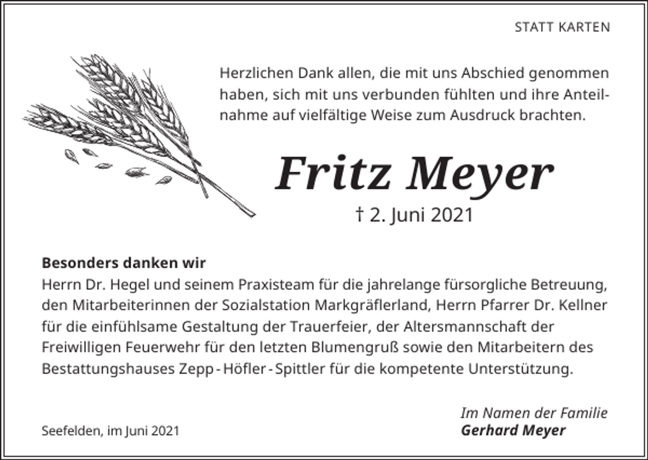 <p>STATT KARTEN</p><p>Herzlichen Dank allen, die mit uns Abschied genommen<br />haben, sich mit uns verbunden fühlten und ihre Anteilnahme auf vielfältige Weise zum Ausdruck brachten.</p><p>Fritz Meyer<br />† 2. Juni 2021</p><p>Besonders danken wir<br />Herrn Dr. Hegel und seinem Praxisteam für die jahrelange fürsorgliche Betreuung,<br />den Mitarbeiterinnen der Sozialstation Markgräflerland, Herrn Pfarrer Dr. Kellner<br />für die einfühlsame Gestaltung der Trauerfeier, der Altersmannschaft der<br />Freiwilligen Feuerwehr für den letzten Blumengruß sowie den Mitarbeitern des<br />Bestattungshauses Zepp - Höfler - Spittler für die kompetente Unterstützung.</p><p>Seefelden, im Juni 2021</p><p>Im Namen der Familie<br />Gerhard Meyer</p>