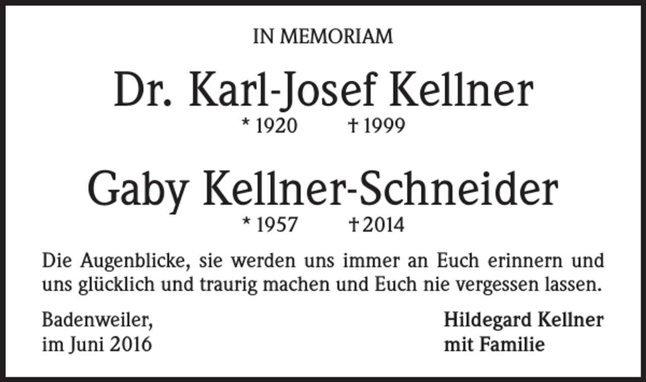 <p>In Memoriam</p><p>Dr. Karl-Josef Kellner<br />* 1920</p><p>† 1999</p><p>Gaby Kellner-Schneider<br />* 1957</p><p>† 2014</p><p>Die Augenblicke, sie werden uns immer an Euch erinnern und<br />uns glücklich und traurig machen und Euch nie vergessen lassen.<br />Badenweiler,<br />im Juni 2016</p><p>Hildegard Kellner<br />mit Familie</p>