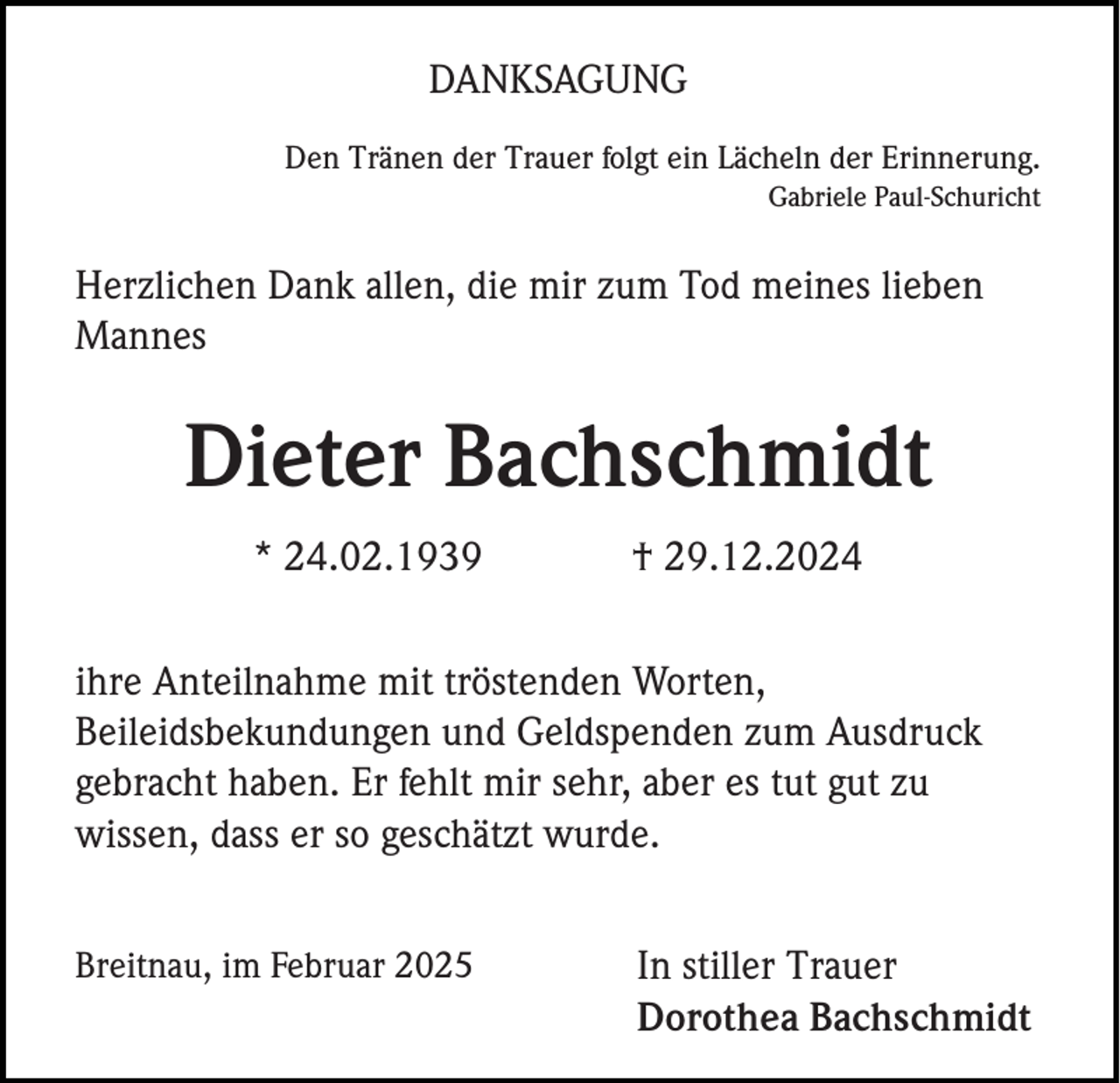 <p>DANKSAGUNG<br />Den Tränen der Trauer folgt ein Lächeln der Erinnerung.<br />Gabriele Paul-Schuricht</p><p>Herzlichen Dank allen, die mir zum Tod meines lieben<br />Mannes</p><p>Dieter Bachschmidt<br />* 24.02.1939</p><p>† 29.12.2024</p><p>ihre Anteilnahme mit tröstenden Worten,<br />Beileidsbekundungen und Geldspenden zum Ausdruck<br />gebracht haben. Er fehlt mir sehr, aber es tut gut zu<br />wissen, dass er so geschätzt wurde.<br />Breitnau, im Februar 2025</p><p>In stiller Trauer<br />Dorothea Bachschmidt</p>