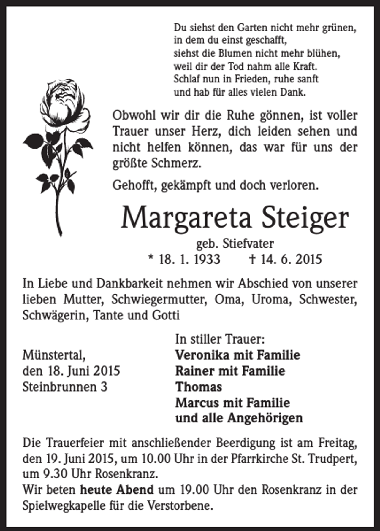<p>Du siehst den Garten nicht mehr grünen,<br />in dem du einst geschafft,<br />siehst die Blumen nicht mehr blühen,<br />weil dir der Tod nahm alle Kraft.<br />Schlaf nun in Frieden, ruhe sanft<br />und hab für alles vielen Dank.</p><p>Obwohl wir dir die Ruhe gönnen, ist voller<br />Trauer unser Herz, dich leiden sehen und<br />nicht helfen können, das war für uns der<br />größte Schmerz.<br />Gehofft, gekämpft und doch verloren.</p><p>Margareta Steiger<br />geb. Stiefvater<br />* 18. 1. 1933 † 14. 6. 2015</p><p>In Liebe und Dankbarkeit nehmen wir Abschied von unserer<br />lieben Mutter, Schwiegermutter, Oma, Uroma, Schwester,<br />Schwägerin, Tante und Gotti</p><p>In stiller Trauer:<br />Münstertal,<br />Veronika mit Familie<br />den 18. Juni 2015<br />Rainer mit Familie<br />Steinbrunnen 3 Thomas<br />Marcus mit Familie<br />und alle Angehörigen<br />Die Trauerfeier mit anschließender Beerdigung ist am Freitag,<br />den 19. Juni 2015, um 10.00 Uhr in der Pfarr­kirche St. Trudpert,<br />um 9.30 Uhr Rosenkranz.<br />Wir beten heute Abend um 19.00 Uhr den Rosenkranz in der<br />Spielwegkapelle für die Verstorbene.</p>
