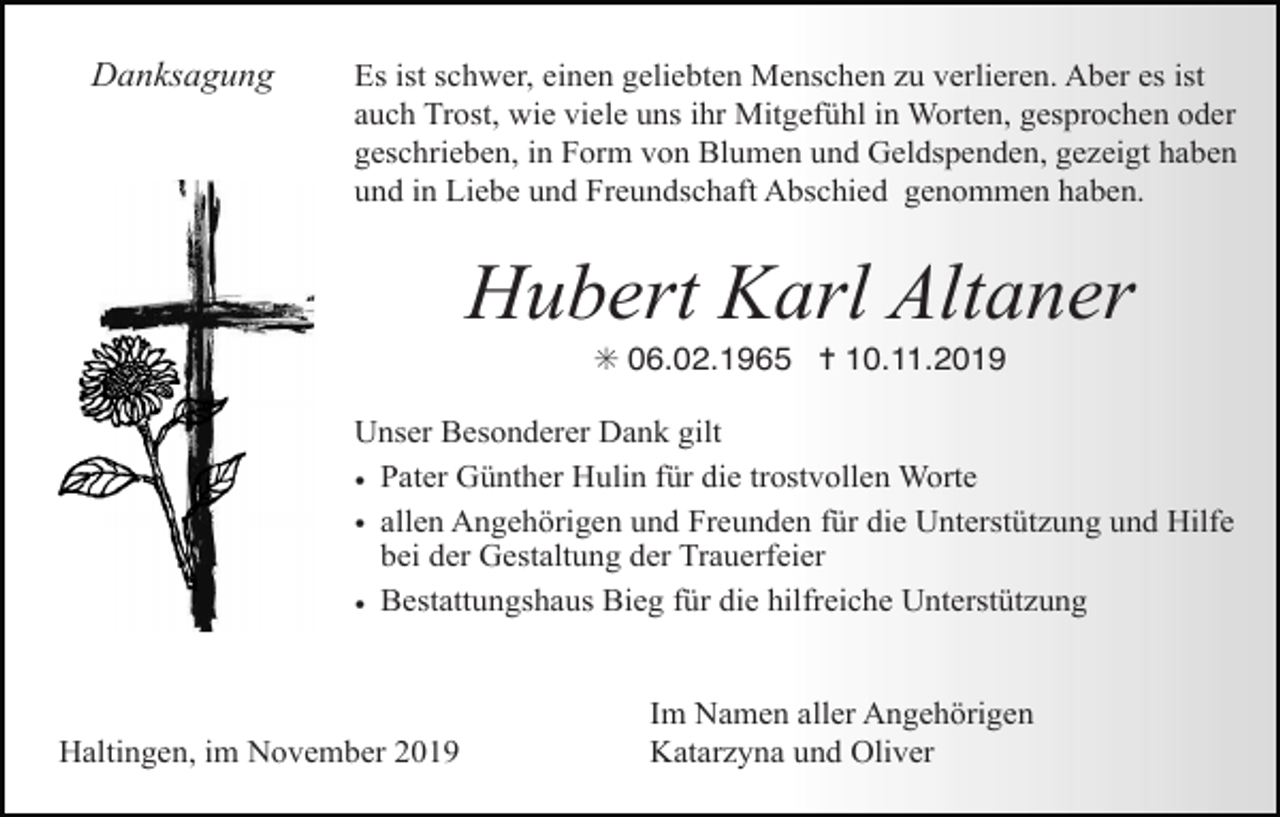 <p>Danksagung</p><p>Es ist schwer, einen geliebten Menschen zu verlieren. Aber es ist<br />auch Trost, wie viele uns ihr Mitgefühl in Worten, gesprochen oder<br />geschrieben, in Form von Blumen und Geldspenden, gezeigt haben<br />und in Liebe und Freundschaft Abschied genommen haben.</p><p>Hubert Karl Altaner<br />✳ 06.02.1965 ✝ 10.11.2019<br />Unser Besonderer Dank gilt<br />• Pater Günther Hulin für die trostvollen Worte<br />• allen Angehörigen und Freunden für die Unterstützung und Hilfe<br />bei der Gestaltung der Trauerfeier<br />• Bestattungshaus Bieg für die hilfreiche Unterstützung</p><p>Haltingen, im November 2019</p><p>Im Namen aller Angehörigen<br />Katarzyna und Oliver</p>