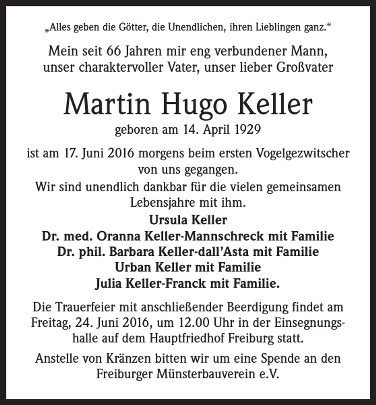 <p>„Alles geben die Götter, die Unendlichen, ihren Lieblingen ganz.“</p><p>Mein seit 66 Jahren mir eng verbundener Mann,<br />unser charaktervoller Vater, unser lieber Großvater</p><p>Martin Hugo Keller<br />geboren am 14. April 1929</p><p>ist am 17. Juni 2016 morgens beim ersten Vogelgezwitscher<br />von uns gegangen.<br />Wir sind unendlich dankbar für die vielen gemeinsamen<br />Lebensjahre mit ihm.<br />Ursula Keller<br />Dr. med. Oranna Keller-Mannschreck mit Familie<br />Dr. phil. Barbara Keller-dall’Asta mit Familie<br />Urban Keller mit Familie<br />Julia Keller-Franck mit Familie.<br />Die Trauerfeier mit anschließender Beerdigung findet am<br />Freitag, 24. Juni 2016, um 12.00 Uhr in der Einsegnungs­<br />halle auf dem Hauptfriedhof Freiburg statt.<br />Anstelle von Kränzen bitten wir um eine Spende an den<br />Freiburger Münsterbauverein e.V.</p>