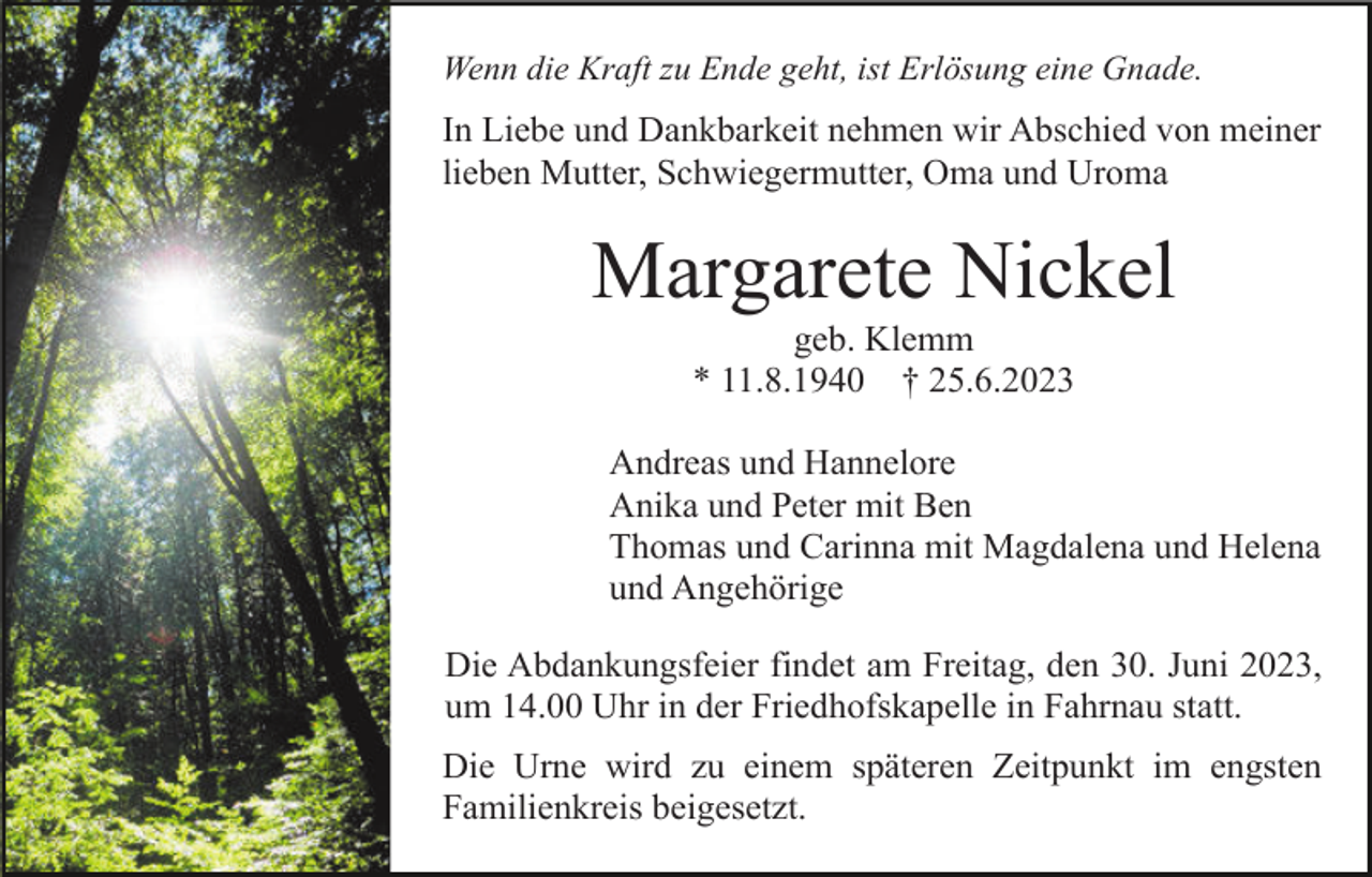 <p>Wenn die Kraft zu Ende geht, ist Erlösung eine Gnade.</p><p>In Liebe und Dankbarkeit nehmen wir Abschied von meiner<br />lieben Mutter, Schwiegermutter, Oma und Uroma</p><p>Margarete Nickel<br />geb. Klemm<br />* 11.8.1940 † 25.6.2023<br />Andreas und Hannelore<br />Anika und Peter mit Ben<br />Thomas und Carinna mit Magdalena und Helena<br />und Angehörige<br />Die Abdankungsfeier findet am Freitag, den 30. Juni 2023,<br />um 14.00 Uhr in der Friedhofskapelle in Fahrnau statt.<br />Die Urne wird zu einem späteren Zeitpunkt im engsten<br />Familienkreis beigesetzt.</p>
