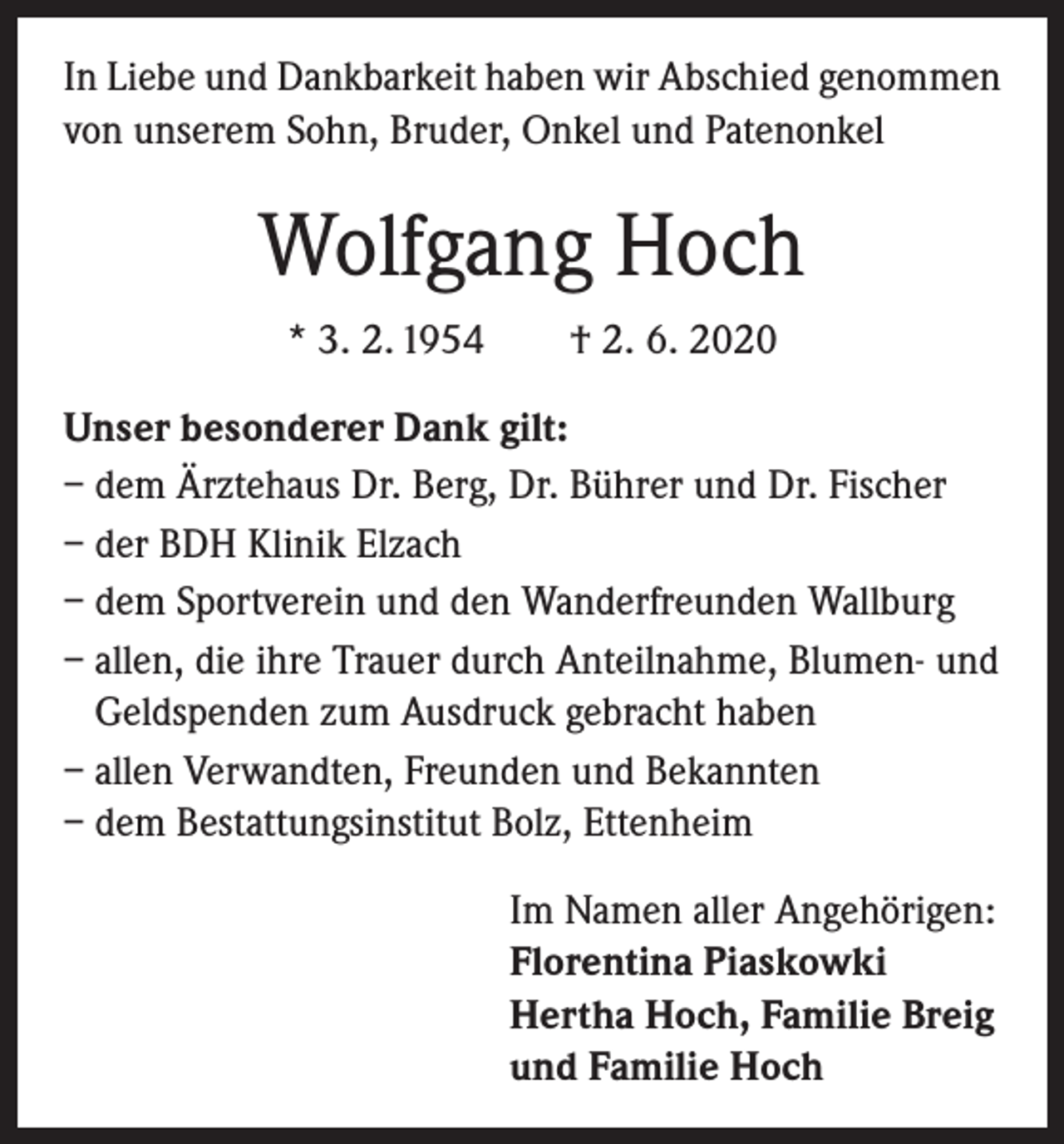 <p>In Liebe und Dankbarkeit haben wir Abschied genommen<br />von unserem Sohn, Bruder, Onkel und Patenonkel</p><p>Wolfgang Hoch<br />* 3. 2. 1954 † 2. 6. 2020<br />Unser besonderer Dank gilt:<br />– dem Ärztehaus Dr. Berg, Dr. Bührer und Dr. Fischer<br />– der BDH Klinik Elzach<br />– dem Sportverein und den Wanderfreunden Wallburg<br />– allen, die ihre Trauer durch Anteilnahme, Blumen- und<br />Geldspenden zum Ausdruck gebracht haben<br />– allen Verwandten, Freunden und Bekannten<br />– dem Bestattungsinstitut Bolz, Ettenheim<br />Im Namen aller Angehörigen:<br />Florentina Piaskowki<br />Hertha Hoch, Familie Breig<br />und Familie Hoch</p>