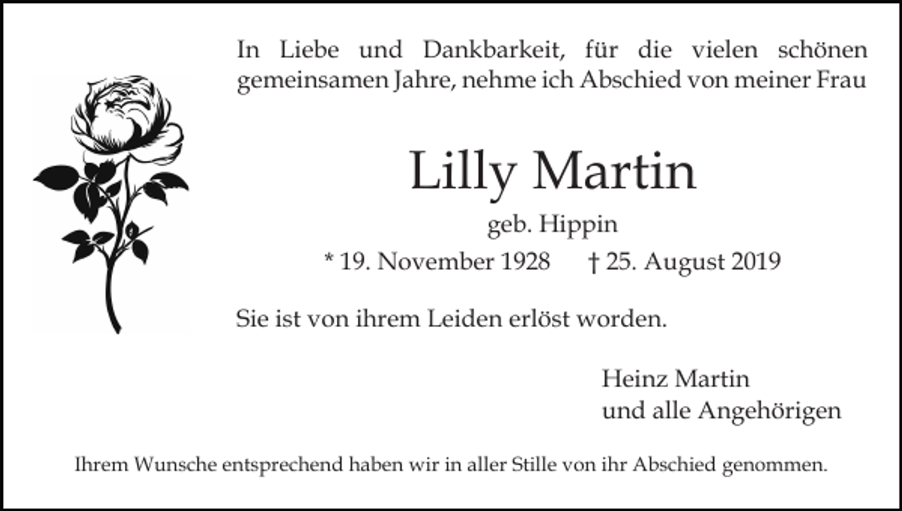 <p>In Liebe und Dankbarkeit, für die vielen schönen<br />gemeinsamen Jahre, nehme ich Abschied von meiner Frau</p><p>Lilly Martin<br />geb. Hippin<br />* 19. November 1928<br />† 25. August 2019<br />Sie ist von ihrem Leiden erlöst worden.<br />Heinz Martin<br />und alle Angehörigen<br />Ihrem Wunsche entsprechend haben wir in aller Stille von ihr Abschied genommen.</p>
