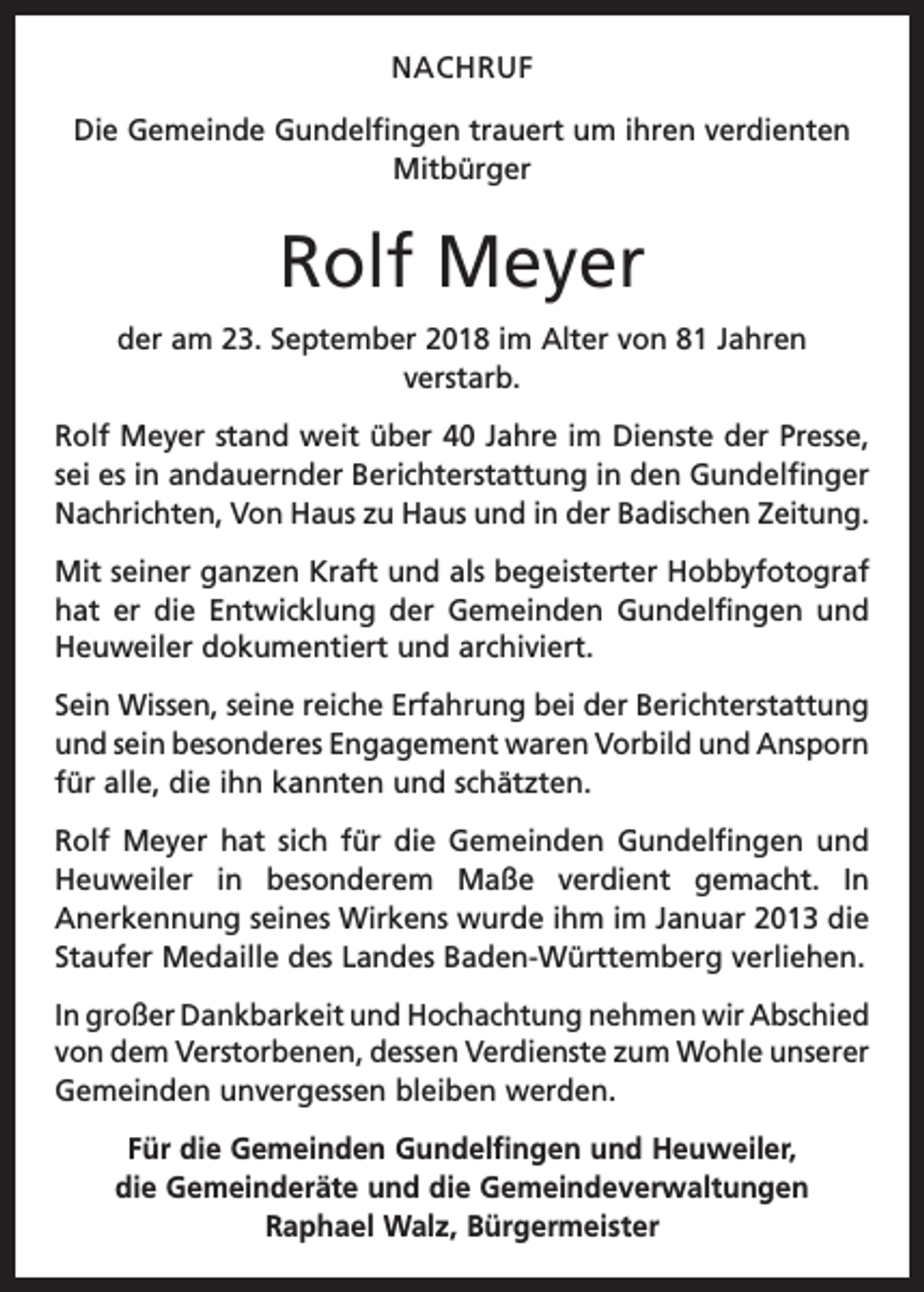 <p>NACHRUF<br />Die Gemeinde Gundelfingen trauert um ihren v­ erdienten<br />Mitbürger</p><p>Rolf Meyer<br />der am 23. September 2018 im Alter von 81 Jahren<br />­verstarb.<br />Rolf Meyer stand weit über 40 Jahre im Dienste der Presse,<br />sei es in andauernder Berichterstattung in den Gundelfinger<br />Nachrichten, Von Haus zu Haus und in der Badischen Zeitung.<br />Mit seiner ganzen Kraft und als begeisterter Hobbyfotograf<br />hat er die Entwicklung der Gemeinden Gundelfingen und<br />Heuweiler dokumentiert und archiviert.<br />Sein Wissen, seine reiche Erfahrung bei der Berichterstattung<br />und sein besonderes Engagement waren Vorbild und Ansporn<br />für alle, die ihn kannten und schätzten.<br />Rolf Meyer hat sich für die Gemeinden Gundelfingen und<br />Heuweiler in besonderem Maße verdient gemacht. In<br />­Anerkennung seines Wirkens wurde ihm im Januar 2013 die<br />Staufer Medaille des Landes Baden-Württemberg verliehen.<br />In großer Dankbarkeit und Hochachtung nehmen wir Abschied<br />von dem Verstorbenen, dessen Verdienste zum Wohle ­unserer<br />Gemeinden unvergessen bleiben werden.<br />Für die Gemeinden Gundelfingen und Heuweiler,<br />die Gemeinderäte und die Gemeindeverwaltungen<br />Raphael Walz, Bürgermeister</p>