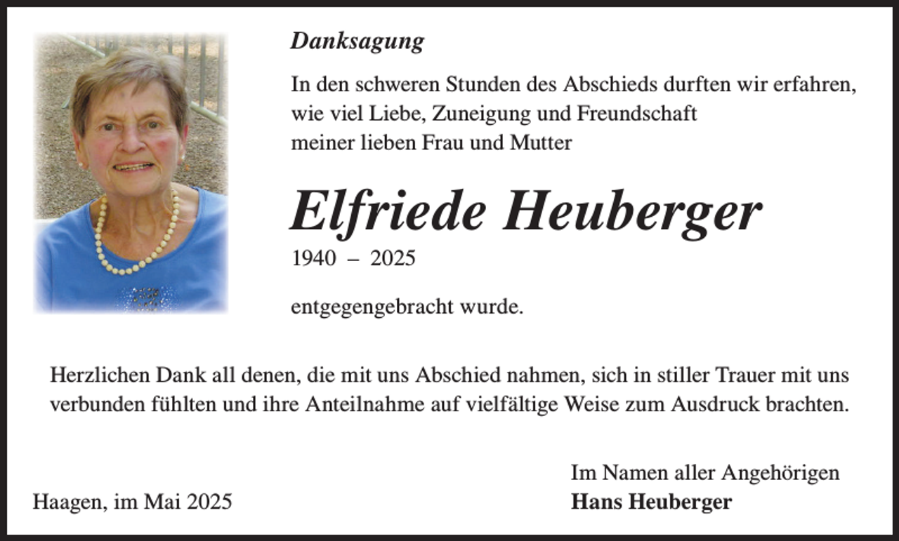 <p>Danksagung<br />In den schweren Stunden des Abschieds durften wir erfahren,<br />wie viel Liebe, Zuneigung und Freundschaft<br />meiner lieben Frau und Mutter</p><p>Elfriede Heuberger<br />1940 – 2025<br />entgegengebracht wurde.<br />Herzlichen Dank all denen, die mit uns Abschied nahmen, sich in stiller Trauer mit uns<br />verbunden fühlten und ihre Anteilnahme auf vielfältige Weise zum Ausdruck brachten.</p><p>Haagen, im Mai 2025</p><p>Im Namen aller Angehörigen<br />Hans Heuberger</p>