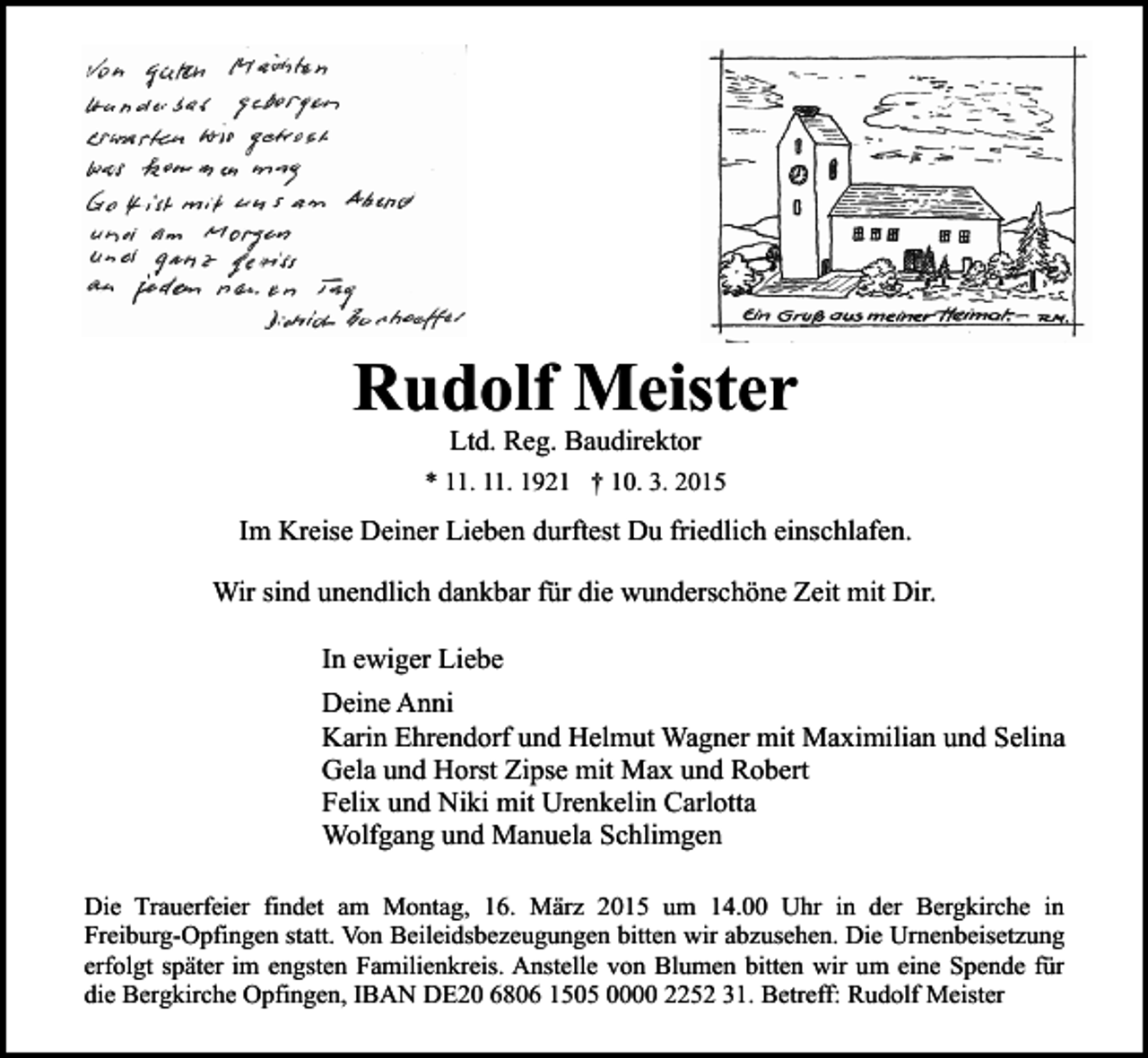 <p>Rudolf Meister<br />Ltd. Reg. Baudirektor</p><p>* 11. 11. 1921 † 10. 3. 2015</p><p>Im Kreise Deiner Lieben durftest Du friedlich einschlafen.<br />Wir sind unendlich dankbar für die wunderschöne Zeit mit Dir.<br />In ewiger Liebe<br />Deine Anni<br />Karin Ehrendorf und Helmut Wagner mit Maximilian und Selina<br />Gela und Horst Zipse mit Max und Robert<br />Felix und Niki mit Urenkelin Carlotta<br />Wolfgang und Manuela Schlimgen<br />Die Trauerfeier findet am Montag, 16. März 2015 um 14.00 Uhr in der Bergkirche in<br />Freiburg-Opfingen statt. Von Beileidsbezeugungen bitten wir abzusehen. Die Urnenbeisetzung<br />erfolgt später im engsten Familienkreis. Anstelle von Blumen bitten wir um eine Spende für<br />die Bergkirche Opfingen, IBAN DE20 6806 1505 0000 2252 31. Betreff: Rudolf Meister</p>