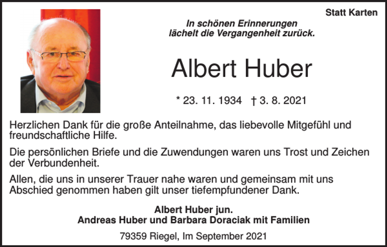<p>Statt Karten<br />In schönen Erinnerungen<br />lächelt die Vergangenheit zurück.</p><p>Albert Huber<br />* 23. 11. 1934 † 3. 8. 2021<br />Herzlichen Dank für die große Anteilnahme, das liebevolle Mitgefühl und<br />freundschaftliche Hilfe.<br />Die persönlichen Briefe und die Zuwendungen waren uns Trost und Zeichen<br />der Verbundenheit.<br />Allen, die uns in unserer Trauer nahe waren und gemeinsam mit uns<br />Abschied genommen haben gilt unser tiefempfundener Dank.<br />Albert Huber jun.<br />Andreas Huber und Barbara Doraciak mit Familien<br />79359 Riegel, Im September 2021</p>