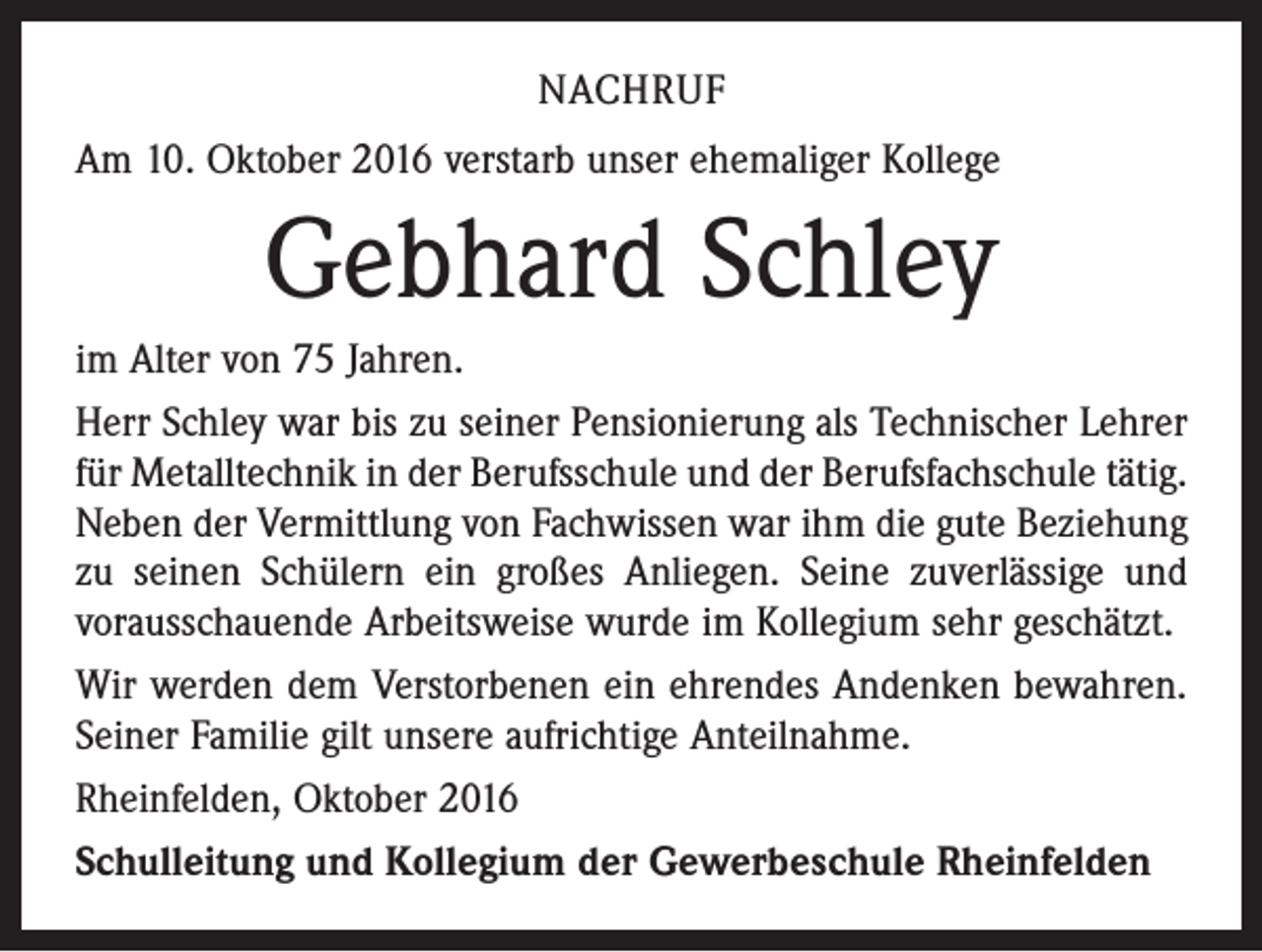 <p>nachruf<br />Am 10. Oktober 2016 verstarb unser ehemaliger Kollege</p><p>Gebhard Schley<br />im Alter von 75 Jahren.<br />Herr Schley war bis zu seiner Pensionierung als Technischer Lehrer<br />für Metalltechnik in der Berufsschule und der Berufsfachschule tätig.<br />Neben der Vermittlung von Fachwissen war ihm die gute Beziehung<br />zu seinen Schülern ein großes Anliegen. Seine zuver­lässige und<br />vorausschauende Arbeits­weise wurde im Kollegium sehr geschätzt.<br />Wir werden dem Verstorbenen ein ehrendes Andenken bewahren.<br />Seiner Familie gilt unsere aufrichtige Anteilnahme.<br />Rheinfelden, Oktober 2016<br />Schulleitung und Kollegium der Gewerbeschule Rheinfelden</p>
