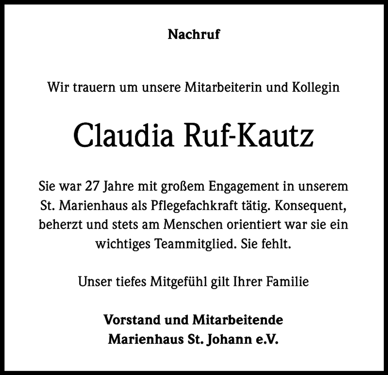 <p>Nachruf<br />Wir trauern um unsere Mitarbeiterin und Kollegin</p><p>Claudia Ruf-Kautz<br />Sie war 27 Jahre mit großem Engagement in unserem<br />St. Marienhaus als Pflegefachkraft tätig. Konsequent,<br />beherzt und stets am Menschen orientiert war sie ein<br />wichtiges Teammitglied. Sie fehlt.<br />Unser tiefes Mitgefühl gilt Ihrer Familie<br />Vorstand und Mitarbeitende<br />Marienhaus St. Johann e.V.</p>