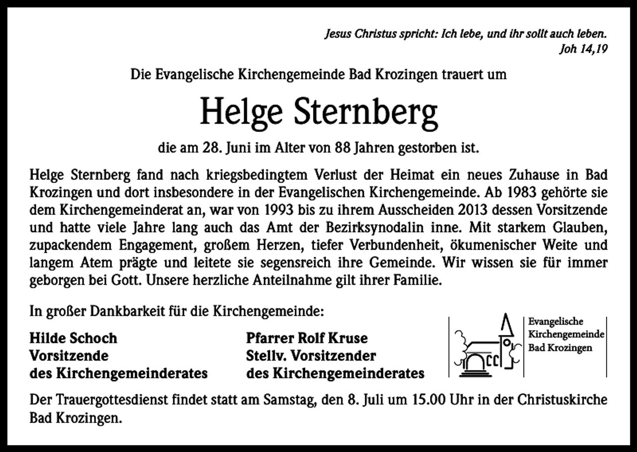 <p>Jesus Christus spricht: Ich lebe, und ihr sollt auch leben.<br />Joh 14,19</p><p>Die Evangelische Kirchengemeinde Bad Krozingen trauert um</p><p>Helge Sternberg<br />die am 28. Juni im Alter von 88 Jahren gestorben ist.<br />Helge Sternberg fand nach kriegsbedingtem Verlust der Heimat ein neues Zuhause in Bad<br />­K rozingen und dort insbesondere in der Evangelischen Kirchengemeinde. Ab 1983 gehörte sie<br />dem Kirchengemeinderat an, war von 1993 bis zu ihrem Ausscheiden 2013 dessen Vorsitzende<br />und hatte viele Jahre lang auch das Amt der Bezirksynodalin inne. Mit starkem Glauben,<br />­zupackendem Engagement, großem Herzen, tiefer Verbundenheit, ökumenischer Weite und<br />­langem Atem prägte und leitete sie segensreich ihre Gemeinde. Wir wissen sie für immer<br />­geborgen bei Gott. Unsere herzliche Anteilnahme gilt ihrer Familie.<br />In großer Dankbarkeit für die Kirchengemeinde:<br />Hilde Schoch<br />Vorsitzende<br />des Kirchengemeinderates</p><p>Pfarrer Rolf Kruse<br />Stellv. Vorsitzender<br />des Kirchengemeinderates</p><p>Evangelische<br />Kirchengemeinde<br />Bad Krozingen</p><p>Der Trauergottesdienst findet statt am Samstag, den 8. Juli um 15.00 Uhr in der Christuskirche<br />Bad Krozingen.</p>