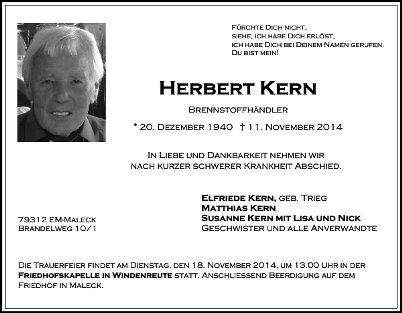 <p>Fürchte Dich nicht,<br />siehe, ich habe Dich erlöst,<br />ich habe Dich bei Deinem Namen gerufen.<br />Du bist mein!</p><p>Herbert Kern<br />Brennstoffhändler<br />* 20. Dezember 1940 † 11. November 2014<br />In Liebe und Dankbarkeit nehmen wir<br />nach kurzer schwerer Krankheit Abschied.</p><p>79312 EM-Maleck<br />Brandelweg 10/1</p><p>Elfriede Kern, geb. Trieg<br />Matthias Kern<br />Susanne Kern mit Lisa und Nick<br />Geschwister und alle Anverwandte</p><p>Die Trauerfeier findet am Dienstag, den 18. November 2014, um 13.00 Uhr in der<br />Friedhofskapelle in Windenreute statt. Anschließend Beerdigung auf dem<br />Friedhof in Maleck.</p>
