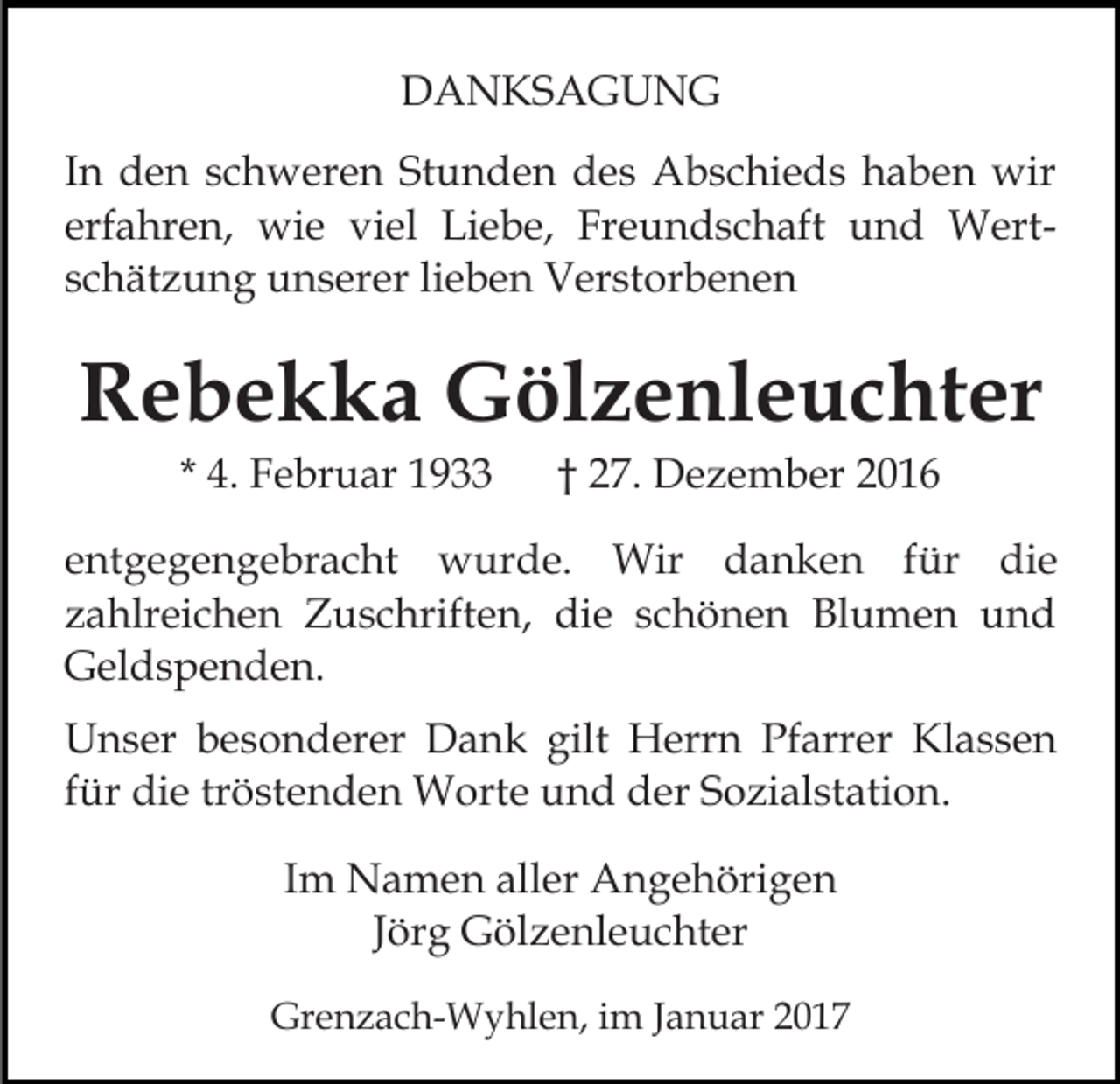 <p>DANKSAGUNG<br />In den schweren Stunden des Abschieds haben wir<br />erfahren, wie viel Liebe, Freundschaft und Wertschätzung unserer lieben Verstorbenen</p><p>Rebekka Gölzenleuchter<br />* 4. Februar 1933</p><p>† 27. Dezember 2016</p><p>entgegengebracht wurde. Wir danken für die<br />zahlreichen Zuschriften, die schönen Blumen und<br />Geldspenden.<br />Unser besonderer Dank gilt Herrn Pfarrer Klassen<br />für die tröstenden Worte und der Sozialstation.<br />Im Namen aller Angehörigen<br />Jörg Gölzenleuchter<br />Grenzach-Wyhlen, im Januar 2017</p>