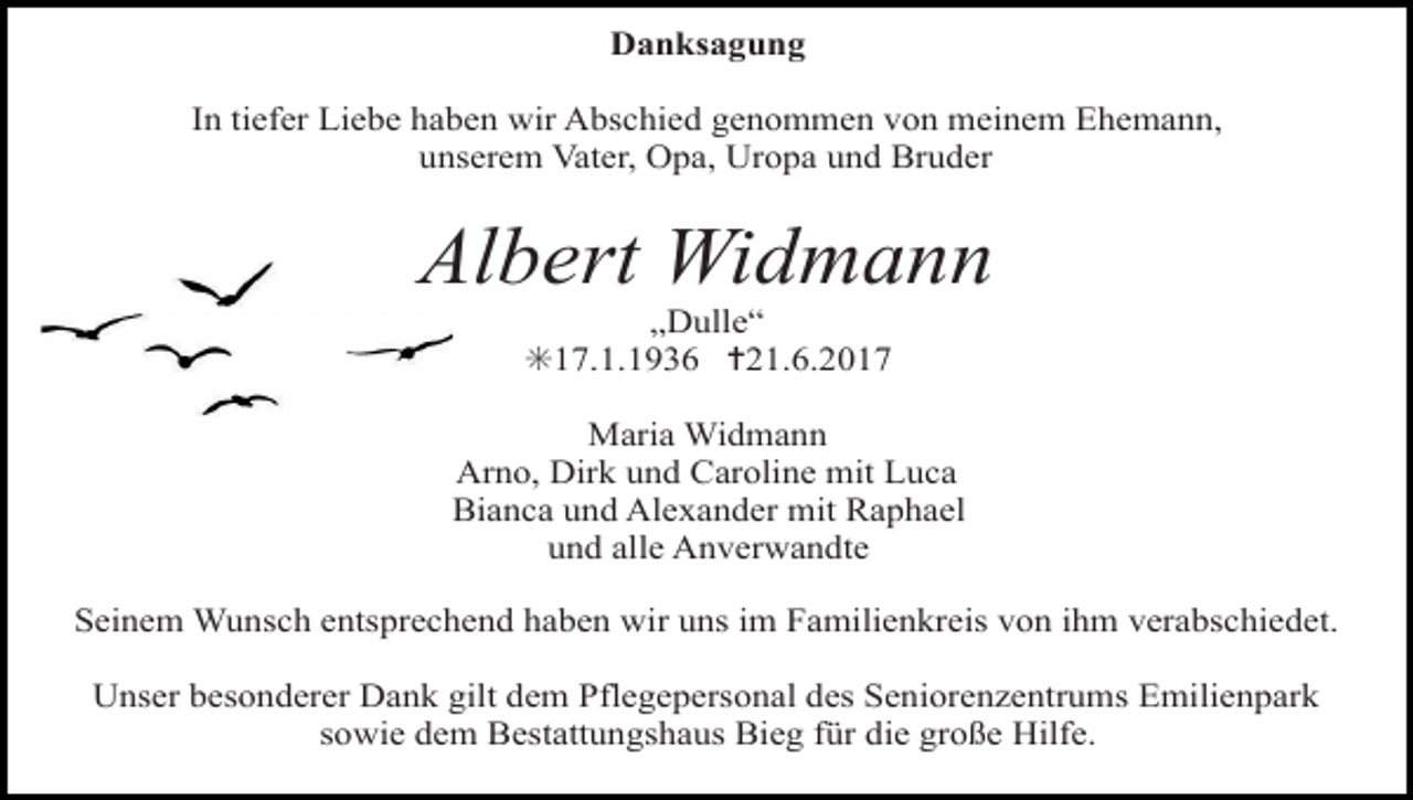 <p>taube2</p><p>taube<br />frieden<br />Danksagung</p><p>In tiefer Liebe haben wir Abschied genommen von meinem Ehemann,<br />unserem Vater, Opa, Uropa und Bruder</p><p>Albert Widmann<br />„Dulle“<br />✳17.1.1936 ✝21.6.2017</p><p>Maria Widmann<br />Arno, Dirk und Caroline mit Luca<br />Bianca und Alexander mit Raphael<br />und alle Anverwandte<br />voegel himmel<br />weg steine<br />Seinem Wunsch entsprechend haben wir uns im Familienkreis von ihm verabschiedet.<br />Unser besonderer Dank gilt dem Pflegepersonal des Seniorenzentrums Emilienpark<br />sowie dem Bestattungshaus Bieg für die große Hilfe.</p>